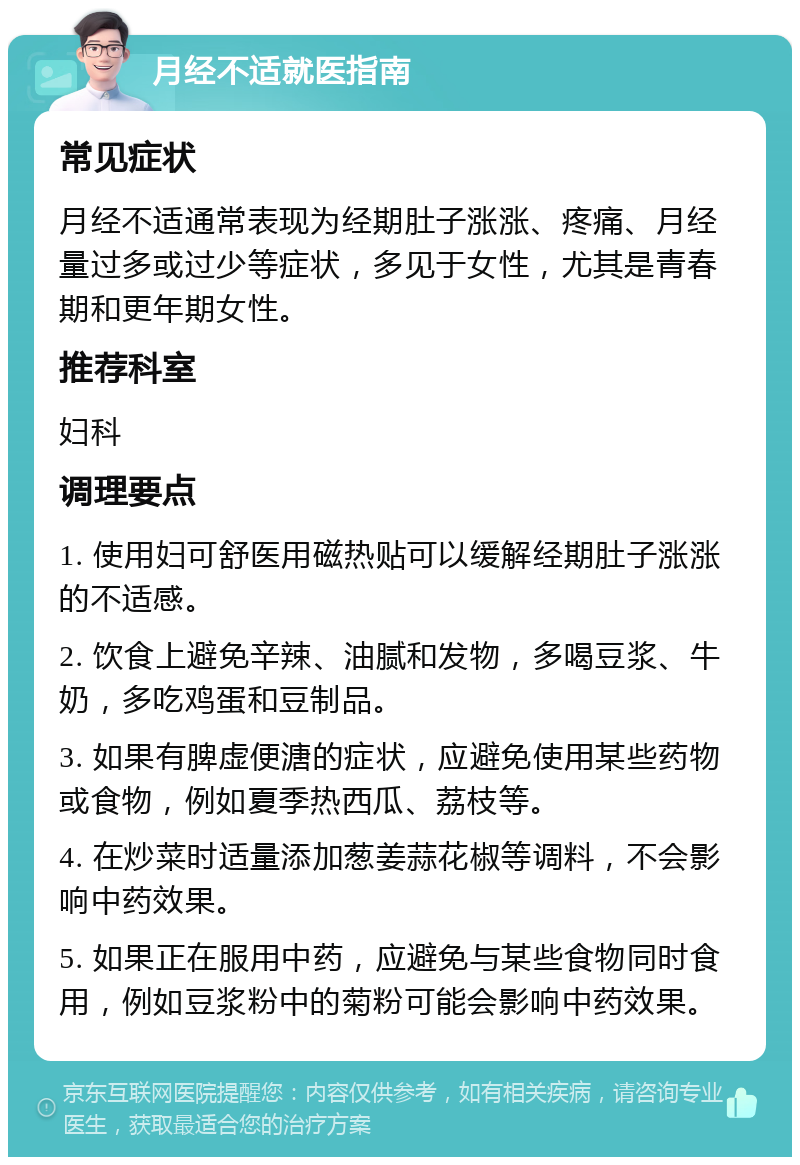 月经不适就医指南 常见症状 月经不适通常表现为经期肚子涨涨、疼痛、月经量过多或过少等症状，多见于女性，尤其是青春期和更年期女性。 推荐科室 妇科 调理要点 1. 使用妇可舒医用磁热贴可以缓解经期肚子涨涨的不适感。 2. 饮食上避免辛辣、油腻和发物，多喝豆浆、牛奶，多吃鸡蛋和豆制品。 3. 如果有脾虚便溏的症状，应避免使用某些药物或食物，例如夏季热西瓜、荔枝等。 4. 在炒菜时适量添加葱姜蒜花椒等调料，不会影响中药效果。 5. 如果正在服用中药，应避免与某些食物同时食用，例如豆浆粉中的菊粉可能会影响中药效果。