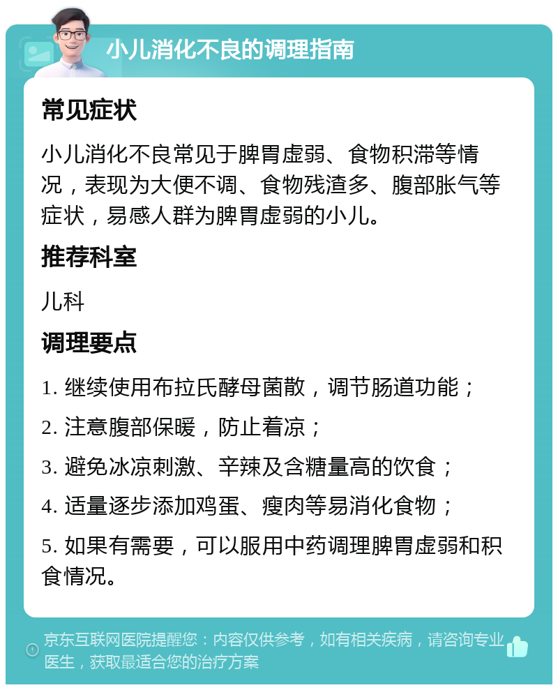 小儿消化不良的调理指南 常见症状 小儿消化不良常见于脾胃虚弱、食物积滞等情况，表现为大便不调、食物残渣多、腹部胀气等症状，易感人群为脾胃虚弱的小儿。 推荐科室 儿科 调理要点 1. 继续使用布拉氏酵母菌散，调节肠道功能； 2. 注意腹部保暖，防止着凉； 3. 避免冰凉刺激、辛辣及含糖量高的饮食； 4. 适量逐步添加鸡蛋、瘦肉等易消化食物； 5. 如果有需要，可以服用中药调理脾胃虚弱和积食情况。