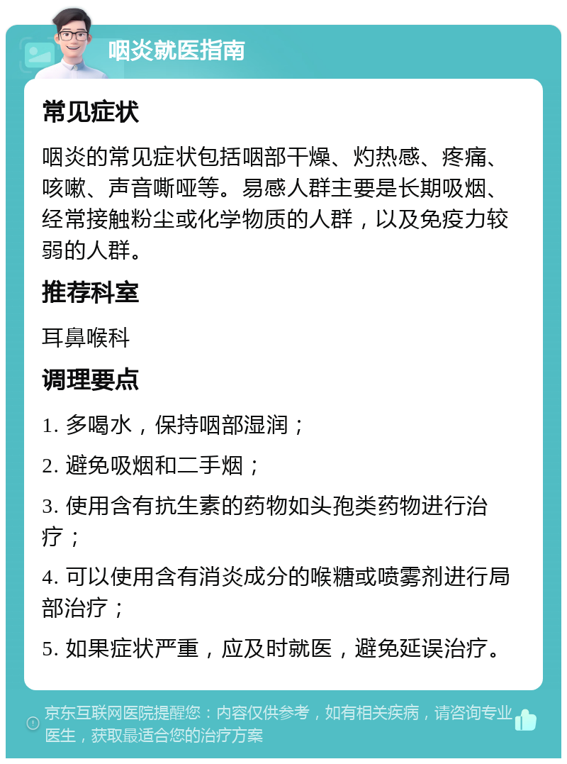 咽炎就医指南 常见症状 咽炎的常见症状包括咽部干燥、灼热感、疼痛、咳嗽、声音嘶哑等。易感人群主要是长期吸烟、经常接触粉尘或化学物质的人群，以及免疫力较弱的人群。 推荐科室 耳鼻喉科 调理要点 1. 多喝水，保持咽部湿润； 2. 避免吸烟和二手烟； 3. 使用含有抗生素的药物如头孢类药物进行治疗； 4. 可以使用含有消炎成分的喉糖或喷雾剂进行局部治疗； 5. 如果症状严重，应及时就医，避免延误治疗。