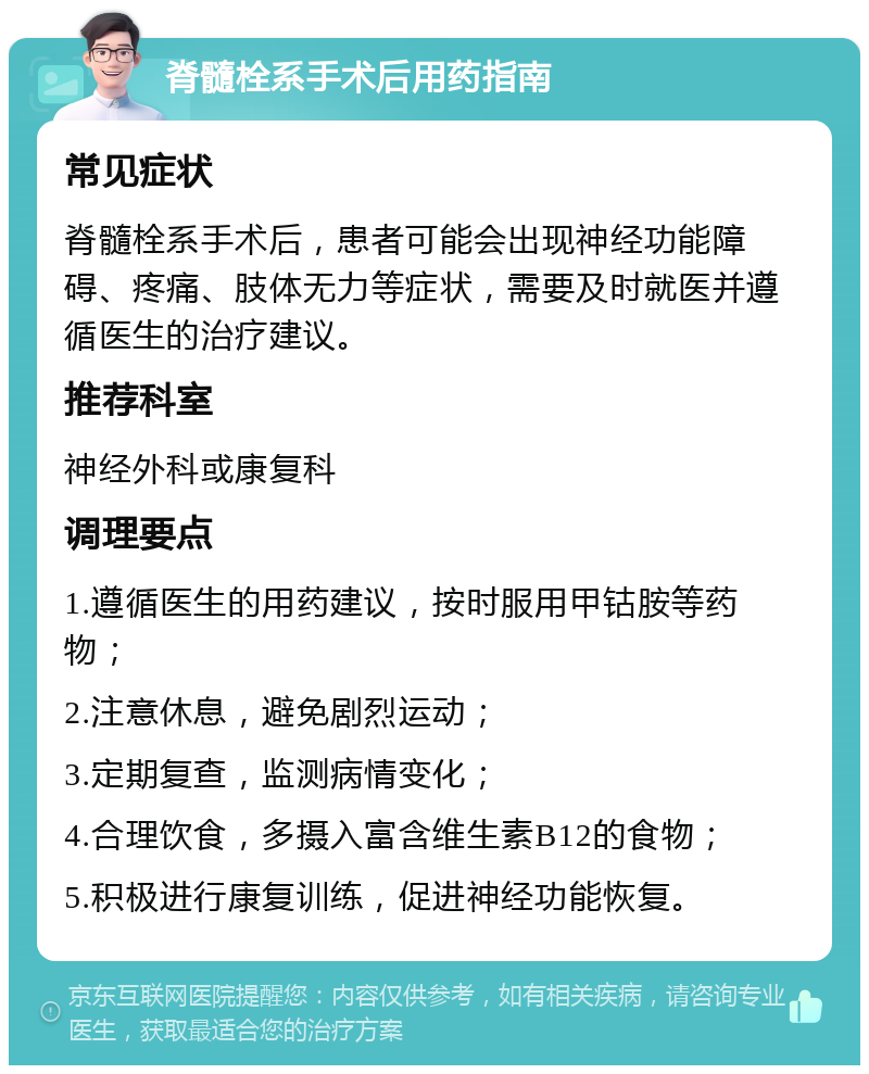 脊髓栓系手术后用药指南 常见症状 脊髓栓系手术后，患者可能会出现神经功能障碍、疼痛、肢体无力等症状，需要及时就医并遵循医生的治疗建议。 推荐科室 神经外科或康复科 调理要点 1.遵循医生的用药建议，按时服用甲钴胺等药物； 2.注意休息，避免剧烈运动； 3.定期复查，监测病情变化； 4.合理饮食，多摄入富含维生素B12的食物； 5.积极进行康复训练，促进神经功能恢复。