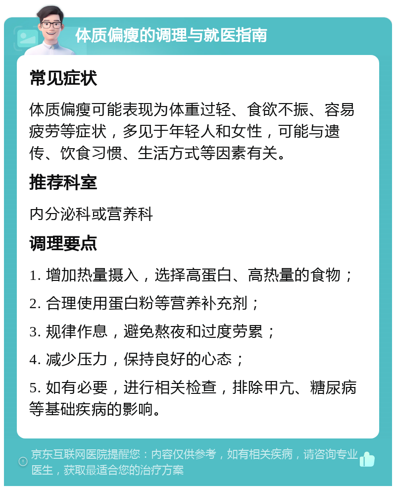 体质偏瘦的调理与就医指南 常见症状 体质偏瘦可能表现为体重过轻、食欲不振、容易疲劳等症状，多见于年轻人和女性，可能与遗传、饮食习惯、生活方式等因素有关。 推荐科室 内分泌科或营养科 调理要点 1. 增加热量摄入，选择高蛋白、高热量的食物； 2. 合理使用蛋白粉等营养补充剂； 3. 规律作息，避免熬夜和过度劳累； 4. 减少压力，保持良好的心态； 5. 如有必要，进行相关检查，排除甲亢、糖尿病等基础疾病的影响。