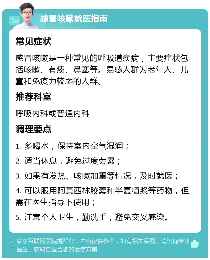 感冒咳嗽就医指南 常见症状 感冒咳嗽是一种常见的呼吸道疾病，主要症状包括咳嗽、有痰、鼻塞等。易感人群为老年人、儿童和免疫力较弱的人群。 推荐科室 呼吸内科或普通内科 调理要点 1. 多喝水，保持室内空气湿润； 2. 适当休息，避免过度劳累； 3. 如果有发热、咳嗽加重等情况，及时就医； 4. 可以服用阿莫西林胶囊和半夏糖浆等药物，但需在医生指导下使用； 5. 注意个人卫生，勤洗手，避免交叉感染。