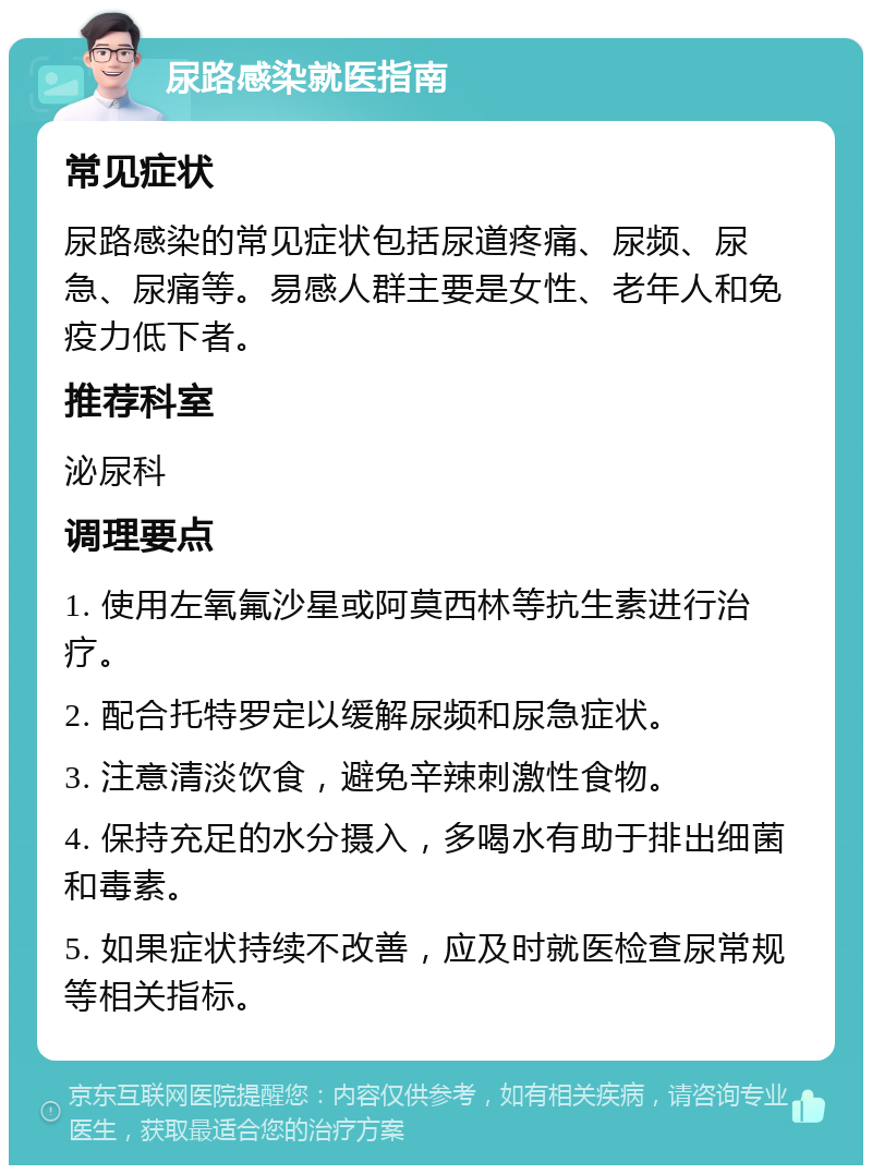 尿路感染就医指南 常见症状 尿路感染的常见症状包括尿道疼痛、尿频、尿急、尿痛等。易感人群主要是女性、老年人和免疫力低下者。 推荐科室 泌尿科 调理要点 1. 使用左氧氟沙星或阿莫西林等抗生素进行治疗。 2. 配合托特罗定以缓解尿频和尿急症状。 3. 注意清淡饮食，避免辛辣刺激性食物。 4. 保持充足的水分摄入，多喝水有助于排出细菌和毒素。 5. 如果症状持续不改善，应及时就医检查尿常规等相关指标。