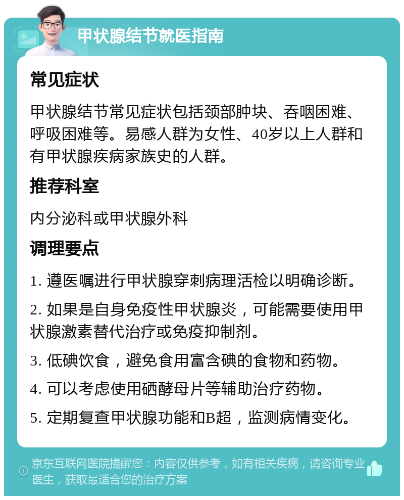 甲状腺结节就医指南 常见症状 甲状腺结节常见症状包括颈部肿块、吞咽困难、呼吸困难等。易感人群为女性、40岁以上人群和有甲状腺疾病家族史的人群。 推荐科室 内分泌科或甲状腺外科 调理要点 1. 遵医嘱进行甲状腺穿刺病理活检以明确诊断。 2. 如果是自身免疫性甲状腺炎，可能需要使用甲状腺激素替代治疗或免疫抑制剂。 3. 低碘饮食，避免食用富含碘的食物和药物。 4. 可以考虑使用硒酵母片等辅助治疗药物。 5. 定期复查甲状腺功能和B超，监测病情变化。