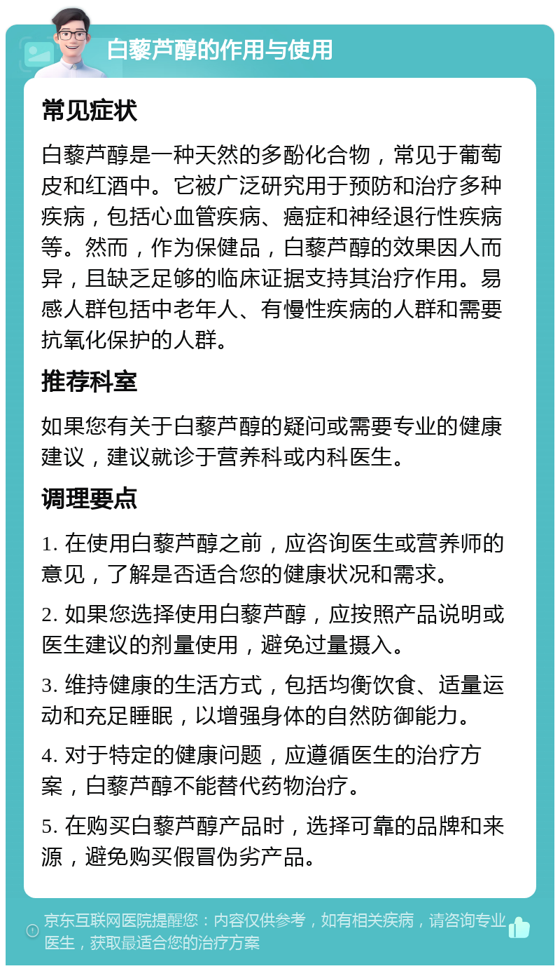 白藜芦醇的作用与使用 常见症状 白藜芦醇是一种天然的多酚化合物，常见于葡萄皮和红酒中。它被广泛研究用于预防和治疗多种疾病，包括心血管疾病、癌症和神经退行性疾病等。然而，作为保健品，白藜芦醇的效果因人而异，且缺乏足够的临床证据支持其治疗作用。易感人群包括中老年人、有慢性疾病的人群和需要抗氧化保护的人群。 推荐科室 如果您有关于白藜芦醇的疑问或需要专业的健康建议，建议就诊于营养科或内科医生。 调理要点 1. 在使用白藜芦醇之前，应咨询医生或营养师的意见，了解是否适合您的健康状况和需求。 2. 如果您选择使用白藜芦醇，应按照产品说明或医生建议的剂量使用，避免过量摄入。 3. 维持健康的生活方式，包括均衡饮食、适量运动和充足睡眠，以增强身体的自然防御能力。 4. 对于特定的健康问题，应遵循医生的治疗方案，白藜芦醇不能替代药物治疗。 5. 在购买白藜芦醇产品时，选择可靠的品牌和来源，避免购买假冒伪劣产品。