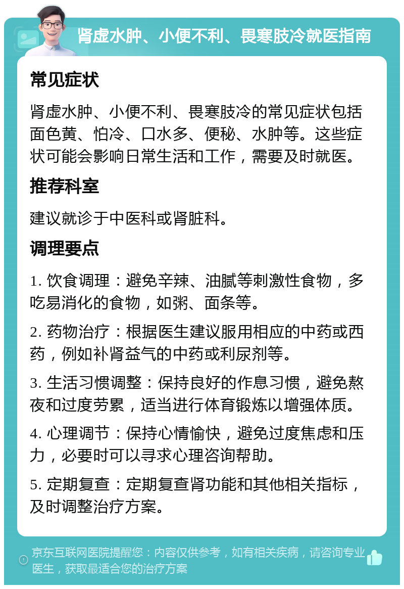 肾虚水肿、小便不利、畏寒肢冷就医指南 常见症状 肾虚水肿、小便不利、畏寒肢冷的常见症状包括面色黄、怕冷、口水多、便秘、水肿等。这些症状可能会影响日常生活和工作，需要及时就医。 推荐科室 建议就诊于中医科或肾脏科。 调理要点 1. 饮食调理：避免辛辣、油腻等刺激性食物，多吃易消化的食物，如粥、面条等。 2. 药物治疗：根据医生建议服用相应的中药或西药，例如补肾益气的中药或利尿剂等。 3. 生活习惯调整：保持良好的作息习惯，避免熬夜和过度劳累，适当进行体育锻炼以增强体质。 4. 心理调节：保持心情愉快，避免过度焦虑和压力，必要时可以寻求心理咨询帮助。 5. 定期复查：定期复查肾功能和其他相关指标，及时调整治疗方案。