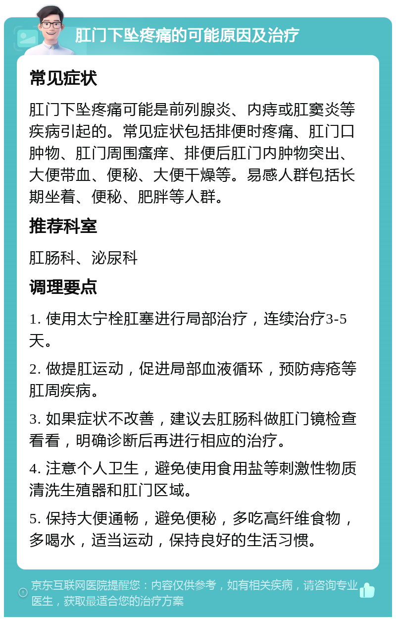 肛门下坠疼痛的可能原因及治疗 常见症状 肛门下坠疼痛可能是前列腺炎、内痔或肛窦炎等疾病引起的。常见症状包括排便时疼痛、肛门口肿物、肛门周围瘙痒、排便后肛门内肿物突出、大便带血、便秘、大便干燥等。易感人群包括长期坐着、便秘、肥胖等人群。 推荐科室 肛肠科、泌尿科 调理要点 1. 使用太宁栓肛塞进行局部治疗，连续治疗3-5天。 2. 做提肛运动，促进局部血液循环，预防痔疮等肛周疾病。 3. 如果症状不改善，建议去肛肠科做肛门镜检查看看，明确诊断后再进行相应的治疗。 4. 注意个人卫生，避免使用食用盐等刺激性物质清洗生殖器和肛门区域。 5. 保持大便通畅，避免便秘，多吃高纤维食物，多喝水，适当运动，保持良好的生活习惯。