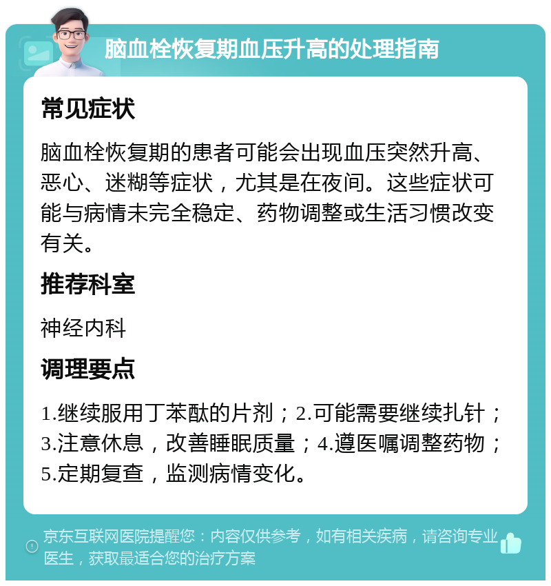 脑血栓恢复期血压升高的处理指南 常见症状 脑血栓恢复期的患者可能会出现血压突然升高、恶心、迷糊等症状，尤其是在夜间。这些症状可能与病情未完全稳定、药物调整或生活习惯改变有关。 推荐科室 神经内科 调理要点 1.继续服用丁苯酞的片剂；2.可能需要继续扎针；3.注意休息，改善睡眠质量；4.遵医嘱调整药物；5.定期复查，监测病情变化。