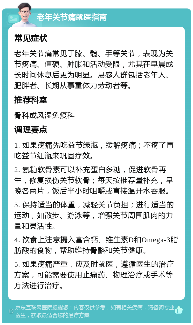 老年关节痛就医指南 常见症状 老年关节痛常见于膝、髋、手等关节，表现为关节疼痛、僵硬、肿胀和活动受限，尤其在早晨或长时间休息后更为明显。易感人群包括老年人、肥胖者、长期从事重体力劳动者等。 推荐科室 骨科或风湿免疫科 调理要点 1. 如果疼痛先吃益节绿瓶，缓解疼痛；不疼了再吃益节红瓶来巩固疗效。 2. 氨糖软骨素可以补充蛋白多糖，促进软骨再生，修复损伤关节软骨；每天按推荐量补充，早晚各两片，饭后半小时咀嚼或直接温开水吞服。 3. 保持适当的体重，减轻关节负担；进行适当的运动，如散步、游泳等，增强关节周围肌肉的力量和灵活性。 4. 饮食上注意摄入富含钙、维生素D和Omega-3脂肪酸的食物，帮助维持骨骼和关节健康。 5. 如果疼痛严重，应及时就医，遵循医生的治疗方案，可能需要使用止痛药、物理治疗或手术等方法进行治疗。