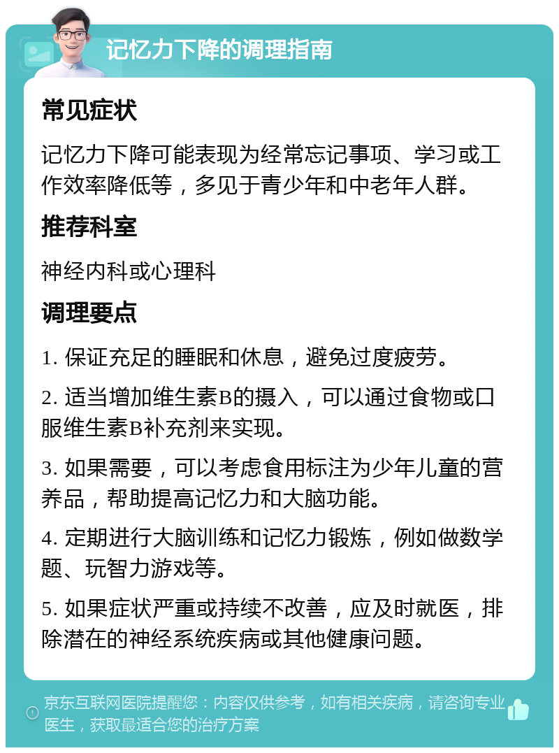 记忆力下降的调理指南 常见症状 记忆力下降可能表现为经常忘记事项、学习或工作效率降低等，多见于青少年和中老年人群。 推荐科室 神经内科或心理科 调理要点 1. 保证充足的睡眠和休息，避免过度疲劳。 2. 适当增加维生素B的摄入，可以通过食物或口服维生素B补充剂来实现。 3. 如果需要，可以考虑食用标注为少年儿童的营养品，帮助提高记忆力和大脑功能。 4. 定期进行大脑训练和记忆力锻炼，例如做数学题、玩智力游戏等。 5. 如果症状严重或持续不改善，应及时就医，排除潜在的神经系统疾病或其他健康问题。