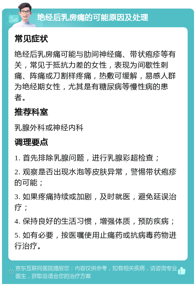 绝经后乳房痛的可能原因及处理 常见症状 绝经后乳房痛可能与肋间神经痛、带状疱疹等有关，常见于抵抗力差的女性，表现为间歇性刺痛、阵痛或刀割样疼痛，热敷可缓解，易感人群为绝经期女性，尤其是有糖尿病等慢性病的患者。 推荐科室 乳腺外科或神经内科 调理要点 1. 首先排除乳腺问题，进行乳腺彩超检查； 2. 观察是否出现水泡等皮肤异常，警惕带状疱疹的可能； 3. 如果疼痛持续或加剧，及时就医，避免延误治疗； 4. 保持良好的生活习惯，增强体质，预防疾病； 5. 如有必要，按医嘱使用止痛药或抗病毒药物进行治疗。