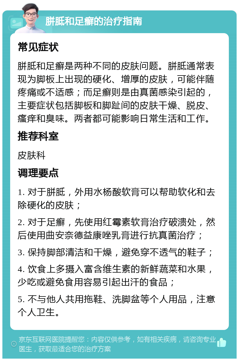 胼胝和足癣的治疗指南 常见症状 胼胝和足癣是两种不同的皮肤问题。胼胝通常表现为脚板上出现的硬化、增厚的皮肤，可能伴随疼痛或不适感；而足癣则是由真菌感染引起的，主要症状包括脚板和脚趾间的皮肤干燥、脱皮、瘙痒和臭味。两者都可能影响日常生活和工作。 推荐科室 皮肤科 调理要点 1. 对于胼胝，外用水杨酸软膏可以帮助软化和去除硬化的皮肤； 2. 对于足癣，先使用红霉素软膏治疗破溃处，然后使用曲安奈德益康唑乳膏进行抗真菌治疗； 3. 保持脚部清洁和干燥，避免穿不透气的鞋子； 4. 饮食上多摄入富含维生素的新鲜蔬菜和水果，少吃或避免食用容易引起出汗的食品； 5. 不与他人共用拖鞋、洗脚盆等个人用品，注意个人卫生。