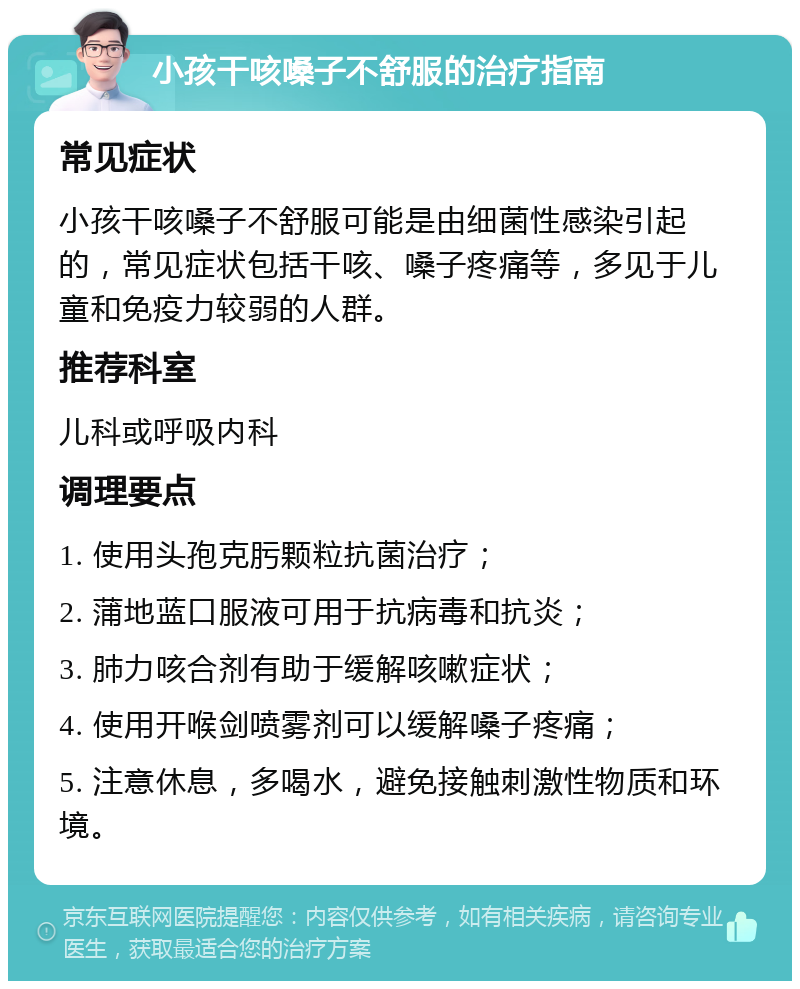 小孩干咳嗓子不舒服的治疗指南 常见症状 小孩干咳嗓子不舒服可能是由细菌性感染引起的，常见症状包括干咳、嗓子疼痛等，多见于儿童和免疫力较弱的人群。 推荐科室 儿科或呼吸内科 调理要点 1. 使用头孢克肟颗粒抗菌治疗； 2. 蒲地蓝口服液可用于抗病毒和抗炎； 3. 肺力咳合剂有助于缓解咳嗽症状； 4. 使用开喉剑喷雾剂可以缓解嗓子疼痛； 5. 注意休息，多喝水，避免接触刺激性物质和环境。