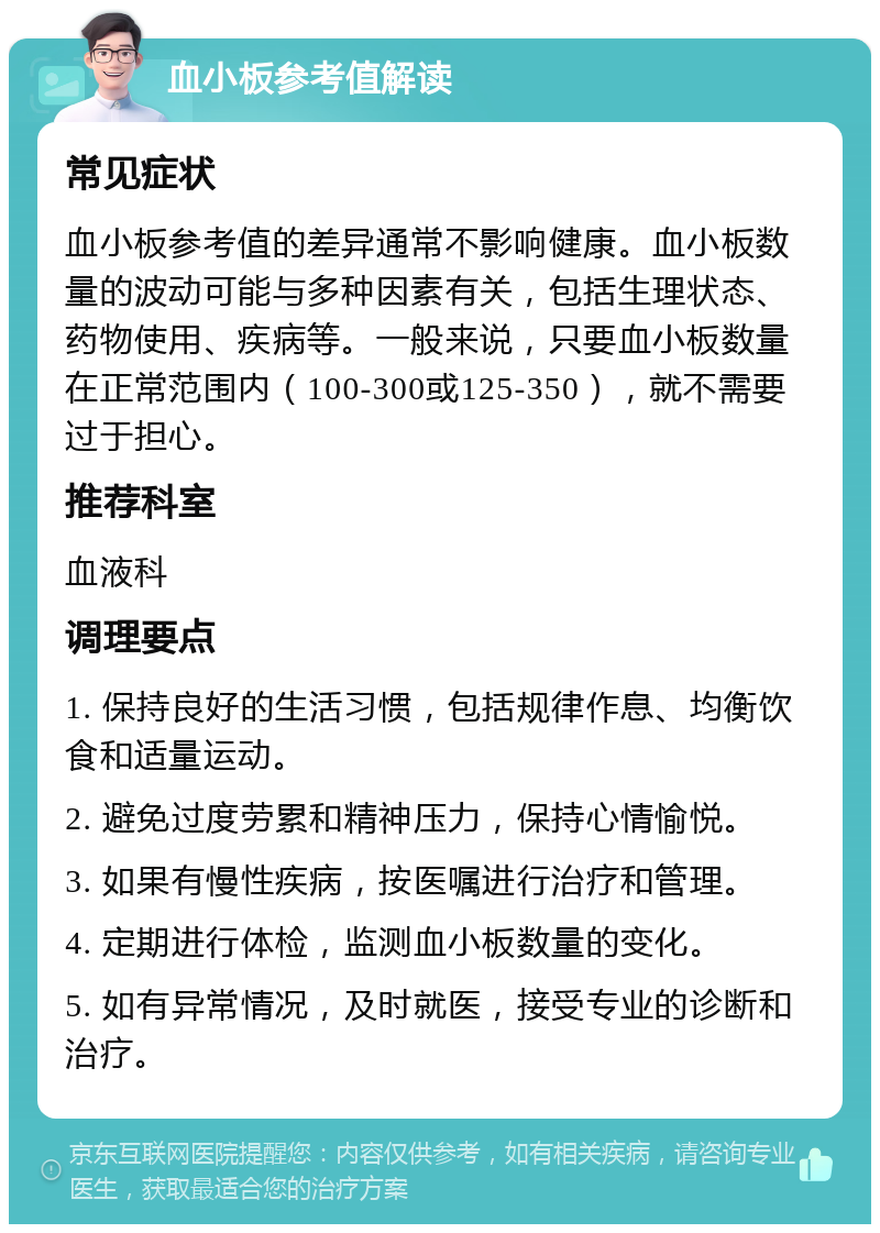 血小板参考值解读 常见症状 血小板参考值的差异通常不影响健康。血小板数量的波动可能与多种因素有关，包括生理状态、药物使用、疾病等。一般来说，只要血小板数量在正常范围内（100-300或125-350），就不需要过于担心。 推荐科室 血液科 调理要点 1. 保持良好的生活习惯，包括规律作息、均衡饮食和适量运动。 2. 避免过度劳累和精神压力，保持心情愉悦。 3. 如果有慢性疾病，按医嘱进行治疗和管理。 4. 定期进行体检，监测血小板数量的变化。 5. 如有异常情况，及时就医，接受专业的诊断和治疗。