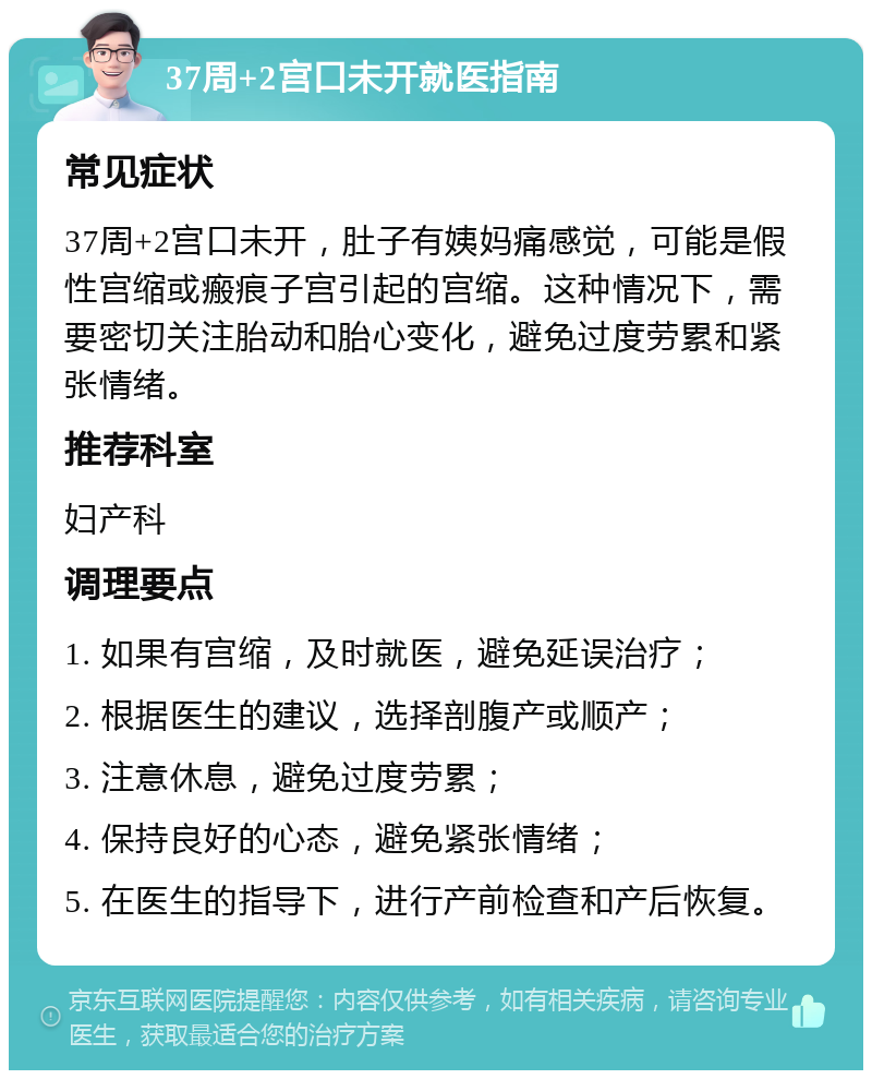 37周+2宫口未开就医指南 常见症状 37周+2宫口未开，肚子有姨妈痛感觉，可能是假性宫缩或瘢痕子宫引起的宫缩。这种情况下，需要密切关注胎动和胎心变化，避免过度劳累和紧张情绪。 推荐科室 妇产科 调理要点 1. 如果有宫缩，及时就医，避免延误治疗； 2. 根据医生的建议，选择剖腹产或顺产； 3. 注意休息，避免过度劳累； 4. 保持良好的心态，避免紧张情绪； 5. 在医生的指导下，进行产前检查和产后恢复。