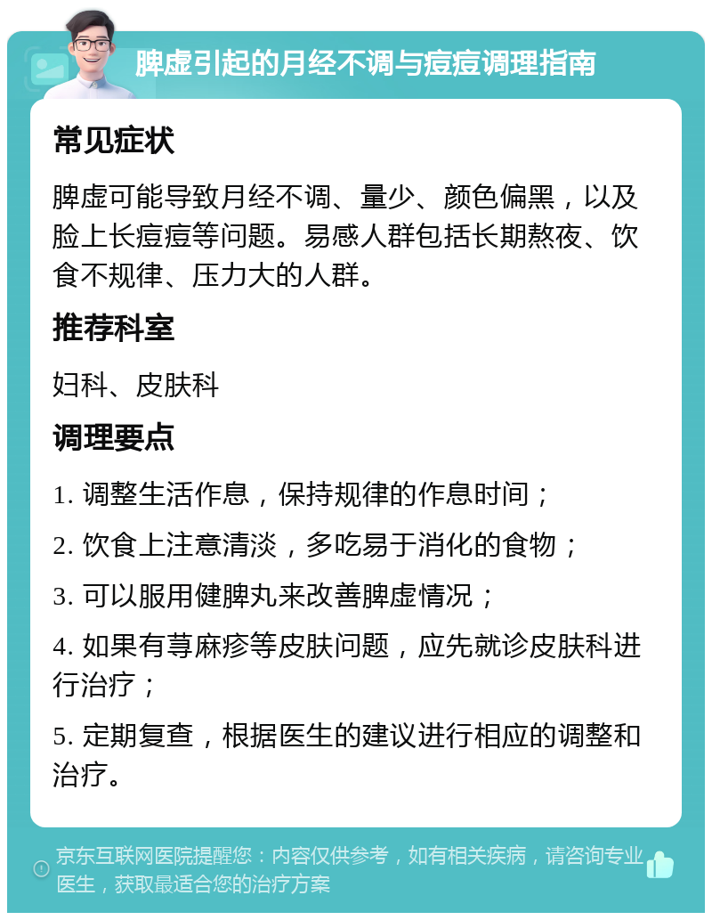 脾虚引起的月经不调与痘痘调理指南 常见症状 脾虚可能导致月经不调、量少、颜色偏黑，以及脸上长痘痘等问题。易感人群包括长期熬夜、饮食不规律、压力大的人群。 推荐科室 妇科、皮肤科 调理要点 1. 调整生活作息，保持规律的作息时间； 2. 饮食上注意清淡，多吃易于消化的食物； 3. 可以服用健脾丸来改善脾虚情况； 4. 如果有荨麻疹等皮肤问题，应先就诊皮肤科进行治疗； 5. 定期复查，根据医生的建议进行相应的调整和治疗。