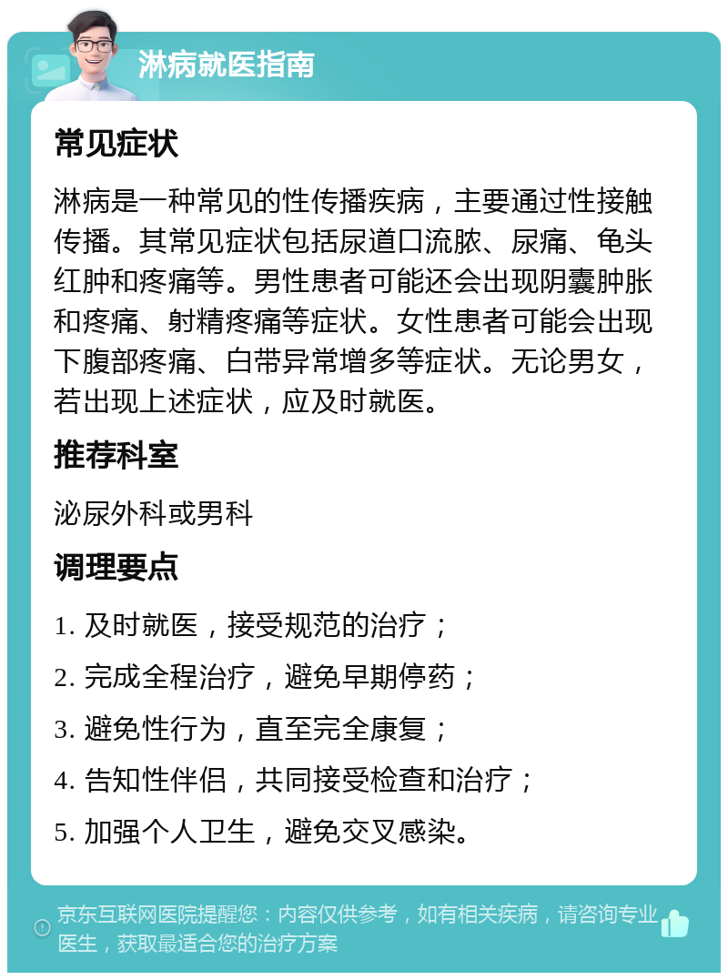 淋病就医指南 常见症状 淋病是一种常见的性传播疾病，主要通过性接触传播。其常见症状包括尿道口流脓、尿痛、龟头红肿和疼痛等。男性患者可能还会出现阴囊肿胀和疼痛、射精疼痛等症状。女性患者可能会出现下腹部疼痛、白带异常增多等症状。无论男女，若出现上述症状，应及时就医。 推荐科室 泌尿外科或男科 调理要点 1. 及时就医，接受规范的治疗； 2. 完成全程治疗，避免早期停药； 3. 避免性行为，直至完全康复； 4. 告知性伴侣，共同接受检查和治疗； 5. 加强个人卫生，避免交叉感染。