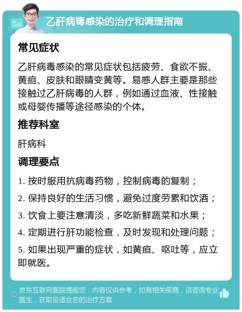 乙肝病毒感染的治疗和调理指南 常见症状 乙肝病毒感染的常见症状包括疲劳、食欲不振、黄疸、皮肤和眼睛变黄等。易感人群主要是那些接触过乙肝病毒的人群，例如通过血液、性接触或母婴传播等途径感染的个体。 推荐科室 肝病科 调理要点 1. 按时服用抗病毒药物，控制病毒的复制； 2. 保持良好的生活习惯，避免过度劳累和饮酒； 3. 饮食上要注意清淡，多吃新鲜蔬菜和水果； 4. 定期进行肝功能检查，及时发现和处理问题； 5. 如果出现严重的症状，如黄疸、呕吐等，应立即就医。