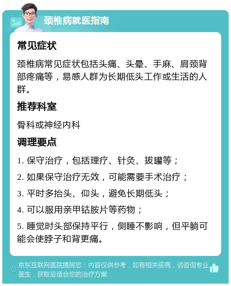 颈椎病就医指南 常见症状 颈椎病常见症状包括头痛、头晕、手麻、肩颈背部疼痛等，易感人群为长期低头工作或生活的人群。 推荐科室 骨科或神经内科 调理要点 1. 保守治疗，包括理疗、针灸、拔罐等； 2. 如果保守治疗无效，可能需要手术治疗； 3. 平时多抬头、仰头，避免长期低头； 4. 可以服用亲甲钴胺片等药物； 5. 睡觉时头部保持平行，侧睡不影响，但平躺可能会使脖子和背更痛。