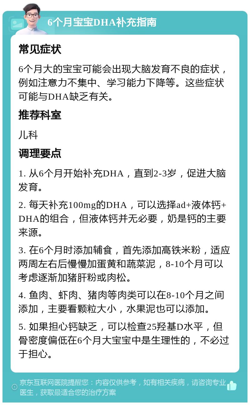 6个月宝宝DHA补充指南 常见症状 6个月大的宝宝可能会出现大脑发育不良的症状，例如注意力不集中、学习能力下降等。这些症状可能与DHA缺乏有关。 推荐科室 儿科 调理要点 1. 从6个月开始补充DHA，直到2-3岁，促进大脑发育。 2. 每天补充100mg的DHA，可以选择ad+液体钙+DHA的组合，但液体钙并无必要，奶是钙的主要来源。 3. 在6个月时添加辅食，首先添加高铁米粉，适应两周左右后慢慢加蛋黄和蔬菜泥，8-10个月可以考虑逐渐加猪肝粉或肉松。 4. 鱼肉、虾肉、猪肉等肉类可以在8-10个月之间添加，主要看颗粒大小，水果泥也可以添加。 5. 如果担心钙缺乏，可以检查25羟基D水平，但骨密度偏低在6个月大宝宝中是生理性的，不必过于担心。