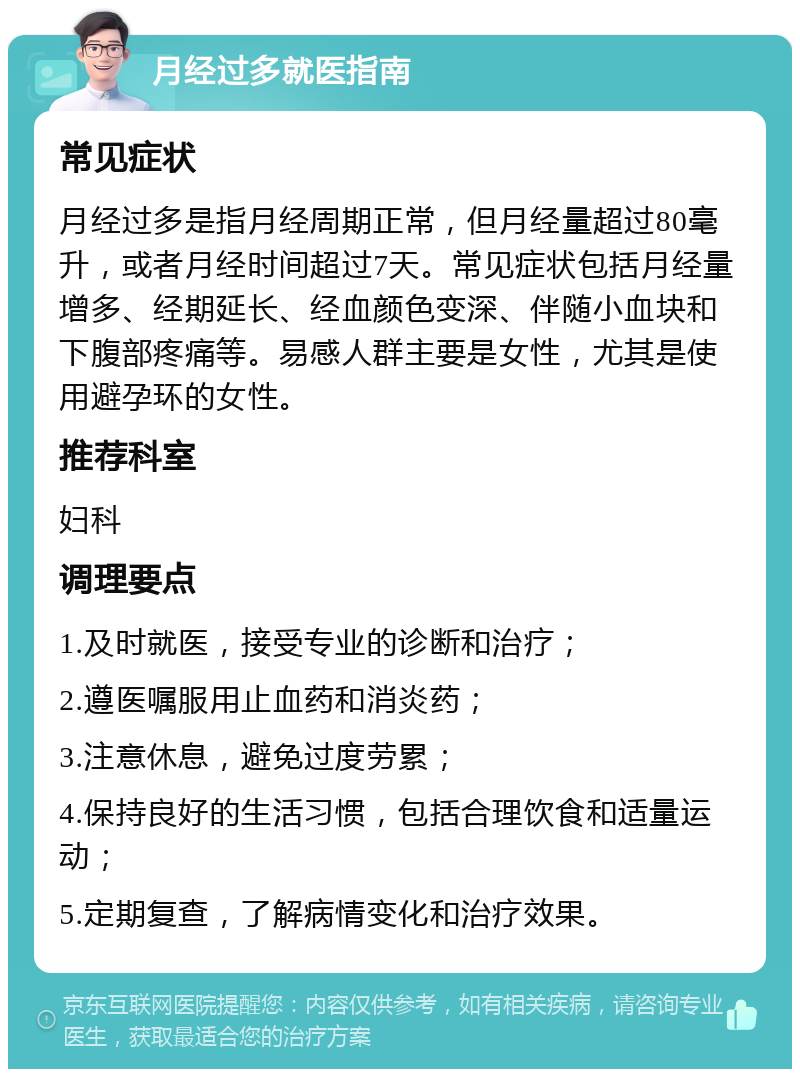 月经过多就医指南 常见症状 月经过多是指月经周期正常，但月经量超过80毫升，或者月经时间超过7天。常见症状包括月经量增多、经期延长、经血颜色变深、伴随小血块和下腹部疼痛等。易感人群主要是女性，尤其是使用避孕环的女性。 推荐科室 妇科 调理要点 1.及时就医，接受专业的诊断和治疗； 2.遵医嘱服用止血药和消炎药； 3.注意休息，避免过度劳累； 4.保持良好的生活习惯，包括合理饮食和适量运动； 5.定期复查，了解病情变化和治疗效果。