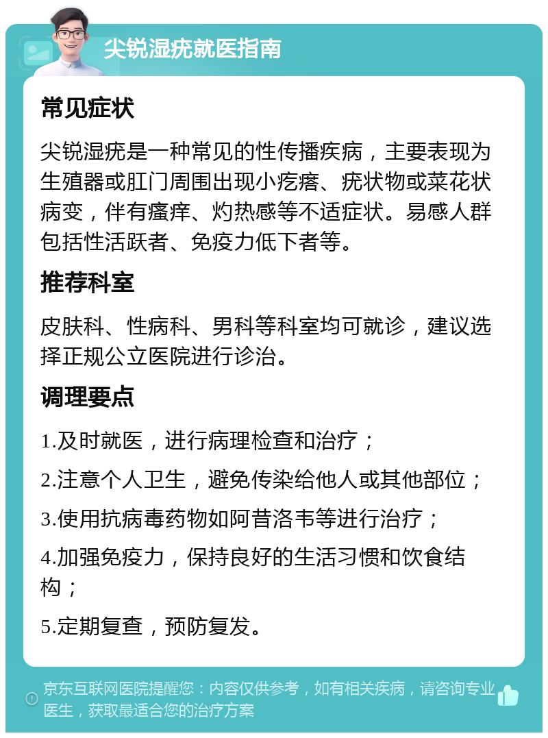 尖锐湿疣就医指南 常见症状 尖锐湿疣是一种常见的性传播疾病，主要表现为生殖器或肛门周围出现小疙瘩、疣状物或菜花状病变，伴有瘙痒、灼热感等不适症状。易感人群包括性活跃者、免疫力低下者等。 推荐科室 皮肤科、性病科、男科等科室均可就诊，建议选择正规公立医院进行诊治。 调理要点 1.及时就医，进行病理检查和治疗； 2.注意个人卫生，避免传染给他人或其他部位； 3.使用抗病毒药物如阿昔洛韦等进行治疗； 4.加强免疫力，保持良好的生活习惯和饮食结构； 5.定期复查，预防复发。