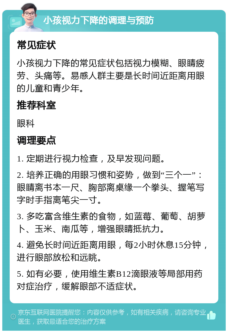 小孩视力下降的调理与预防 常见症状 小孩视力下降的常见症状包括视力模糊、眼睛疲劳、头痛等。易感人群主要是长时间近距离用眼的儿童和青少年。 推荐科室 眼科 调理要点 1. 定期进行视力检查，及早发现问题。 2. 培养正确的用眼习惯和姿势，做到“三个一”：眼睛离书本一尺、胸部离桌缘一个拳头、握笔写字时手指离笔尖一寸。 3. 多吃富含维生素的食物，如蓝莓、葡萄、胡萝卜、玉米、南瓜等，增强眼睛抵抗力。 4. 避免长时间近距离用眼，每2小时休息15分钟，进行眼部放松和远眺。 5. 如有必要，使用维生素B12滴眼液等局部用药对症治疗，缓解眼部不适症状。