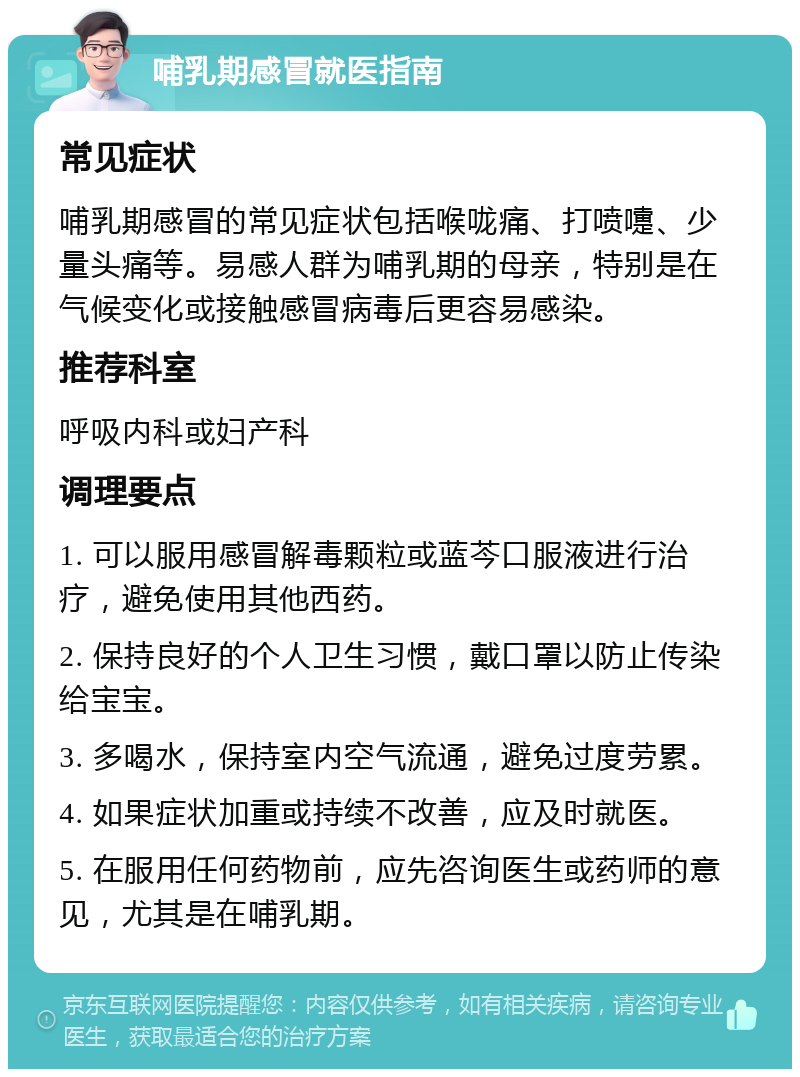 哺乳期感冒就医指南 常见症状 哺乳期感冒的常见症状包括喉咙痛、打喷嚏、少量头痛等。易感人群为哺乳期的母亲，特别是在气候变化或接触感冒病毒后更容易感染。 推荐科室 呼吸内科或妇产科 调理要点 1. 可以服用感冒解毒颗粒或蓝芩口服液进行治疗，避免使用其他西药。 2. 保持良好的个人卫生习惯，戴口罩以防止传染给宝宝。 3. 多喝水，保持室内空气流通，避免过度劳累。 4. 如果症状加重或持续不改善，应及时就医。 5. 在服用任何药物前，应先咨询医生或药师的意见，尤其是在哺乳期。