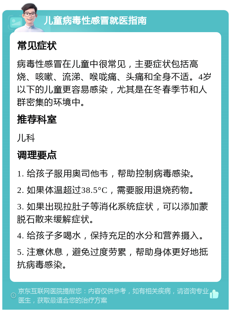 儿童病毒性感冒就医指南 常见症状 病毒性感冒在儿童中很常见，主要症状包括高烧、咳嗽、流涕、喉咙痛、头痛和全身不适。4岁以下的儿童更容易感染，尤其是在冬春季节和人群密集的环境中。 推荐科室 儿科 调理要点 1. 给孩子服用奥司他韦，帮助控制病毒感染。 2. 如果体温超过38.5°C，需要服用退烧药物。 3. 如果出现拉肚子等消化系统症状，可以添加蒙脱石散来缓解症状。 4. 给孩子多喝水，保持充足的水分和营养摄入。 5. 注意休息，避免过度劳累，帮助身体更好地抵抗病毒感染。