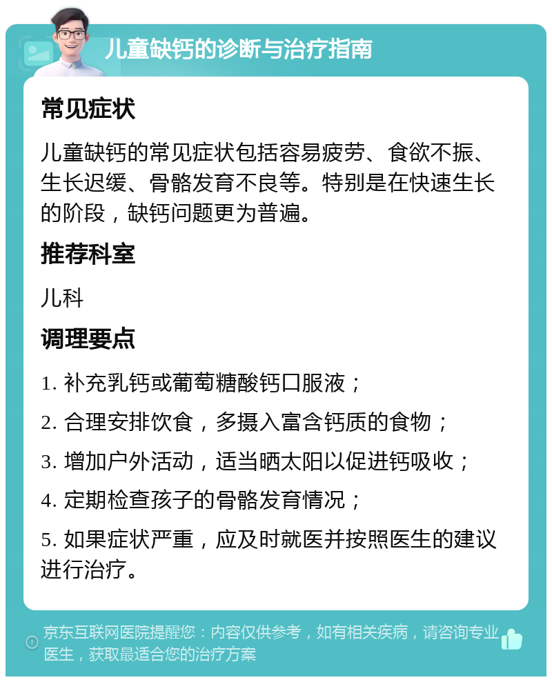 儿童缺钙的诊断与治疗指南 常见症状 儿童缺钙的常见症状包括容易疲劳、食欲不振、生长迟缓、骨骼发育不良等。特别是在快速生长的阶段，缺钙问题更为普遍。 推荐科室 儿科 调理要点 1. 补充乳钙或葡萄糖酸钙口服液； 2. 合理安排饮食，多摄入富含钙质的食物； 3. 增加户外活动，适当晒太阳以促进钙吸收； 4. 定期检查孩子的骨骼发育情况； 5. 如果症状严重，应及时就医并按照医生的建议进行治疗。