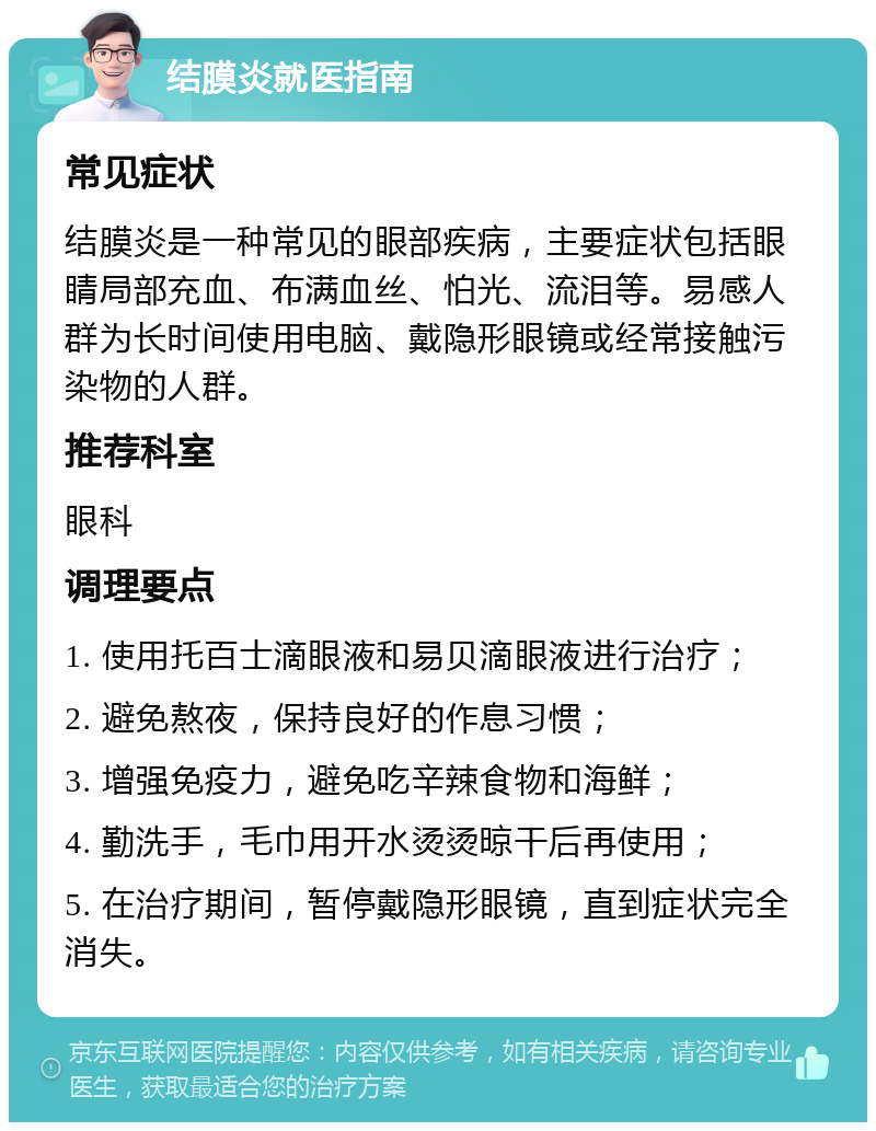 结膜炎就医指南 常见症状 结膜炎是一种常见的眼部疾病，主要症状包括眼睛局部充血、布满血丝、怕光、流泪等。易感人群为长时间使用电脑、戴隐形眼镜或经常接触污染物的人群。 推荐科室 眼科 调理要点 1. 使用托百士滴眼液和易贝滴眼液进行治疗； 2. 避免熬夜，保持良好的作息习惯； 3. 增强免疫力，避免吃辛辣食物和海鲜； 4. 勤洗手，毛巾用开水烫烫晾干后再使用； 5. 在治疗期间，暂停戴隐形眼镜，直到症状完全消失。