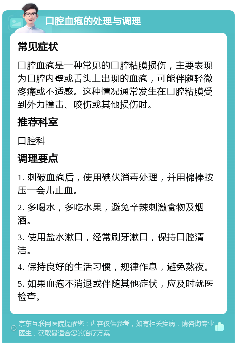 口腔血疱的处理与调理 常见症状 口腔血疱是一种常见的口腔粘膜损伤，主要表现为口腔内壁或舌头上出现的血疱，可能伴随轻微疼痛或不适感。这种情况通常发生在口腔粘膜受到外力撞击、咬伤或其他损伤时。 推荐科室 口腔科 调理要点 1. 刺破血疱后，使用碘伏消毒处理，并用棉棒按压一会儿止血。 2. 多喝水，多吃水果，避免辛辣刺激食物及烟酒。 3. 使用盐水漱口，经常刷牙漱口，保持口腔清洁。 4. 保持良好的生活习惯，规律作息，避免熬夜。 5. 如果血疱不消退或伴随其他症状，应及时就医检查。