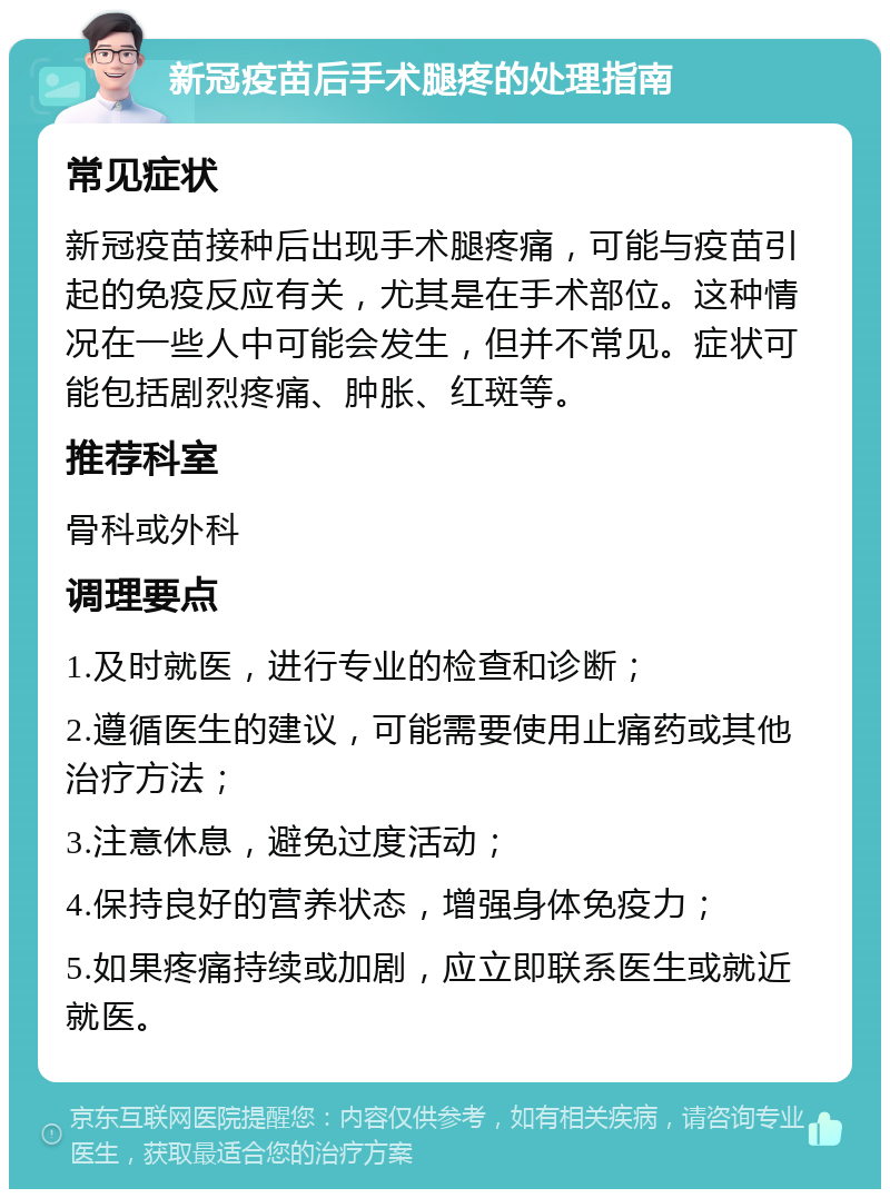 新冠疫苗后手术腿疼的处理指南 常见症状 新冠疫苗接种后出现手术腿疼痛，可能与疫苗引起的免疫反应有关，尤其是在手术部位。这种情况在一些人中可能会发生，但并不常见。症状可能包括剧烈疼痛、肿胀、红斑等。 推荐科室 骨科或外科 调理要点 1.及时就医，进行专业的检查和诊断； 2.遵循医生的建议，可能需要使用止痛药或其他治疗方法； 3.注意休息，避免过度活动； 4.保持良好的营养状态，增强身体免疫力； 5.如果疼痛持续或加剧，应立即联系医生或就近就医。