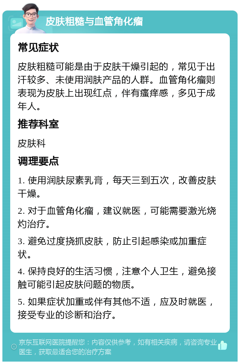 皮肤粗糙与血管角化瘤 常见症状 皮肤粗糙可能是由于皮肤干燥引起的，常见于出汗较多、未使用润肤产品的人群。血管角化瘤则表现为皮肤上出现红点，伴有瘙痒感，多见于成年人。 推荐科室 皮肤科 调理要点 1. 使用润肤尿素乳膏，每天三到五次，改善皮肤干燥。 2. 对于血管角化瘤，建议就医，可能需要激光烧灼治疗。 3. 避免过度挠抓皮肤，防止引起感染或加重症状。 4. 保持良好的生活习惯，注意个人卫生，避免接触可能引起皮肤问题的物质。 5. 如果症状加重或伴有其他不适，应及时就医，接受专业的诊断和治疗。