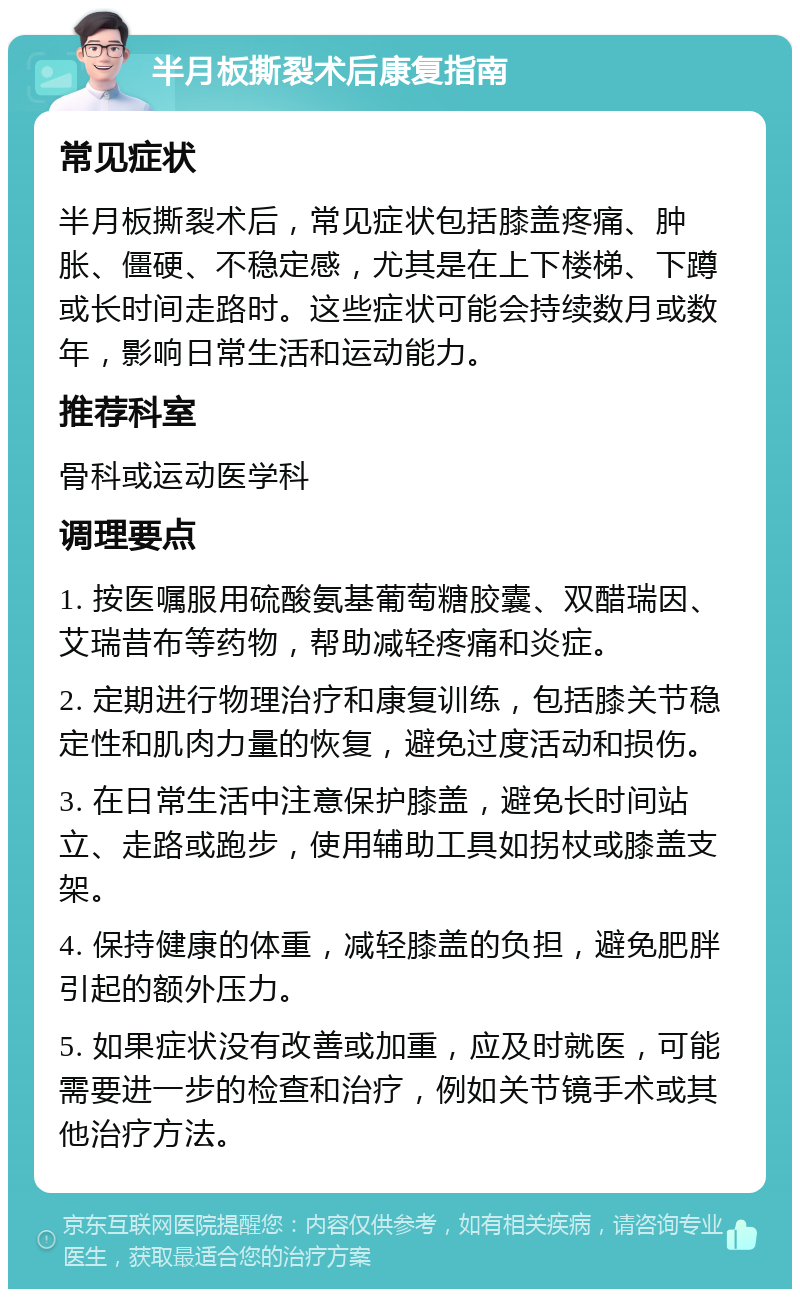 半月板撕裂术后康复指南 常见症状 半月板撕裂术后，常见症状包括膝盖疼痛、肿胀、僵硬、不稳定感，尤其是在上下楼梯、下蹲或长时间走路时。这些症状可能会持续数月或数年，影响日常生活和运动能力。 推荐科室 骨科或运动医学科 调理要点 1. 按医嘱服用硫酸氨基葡萄糖胶囊、双醋瑞因、艾瑞昔布等药物，帮助减轻疼痛和炎症。 2. 定期进行物理治疗和康复训练，包括膝关节稳定性和肌肉力量的恢复，避免过度活动和损伤。 3. 在日常生活中注意保护膝盖，避免长时间站立、走路或跑步，使用辅助工具如拐杖或膝盖支架。 4. 保持健康的体重，减轻膝盖的负担，避免肥胖引起的额外压力。 5. 如果症状没有改善或加重，应及时就医，可能需要进一步的检查和治疗，例如关节镜手术或其他治疗方法。