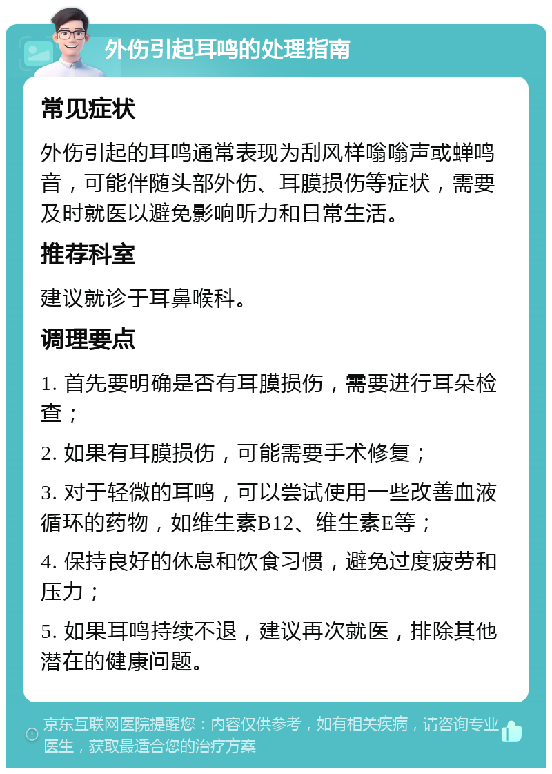 外伤引起耳鸣的处理指南 常见症状 外伤引起的耳鸣通常表现为刮风样嗡嗡声或蝉鸣音，可能伴随头部外伤、耳膜损伤等症状，需要及时就医以避免影响听力和日常生活。 推荐科室 建议就诊于耳鼻喉科。 调理要点 1. 首先要明确是否有耳膜损伤，需要进行耳朵检查； 2. 如果有耳膜损伤，可能需要手术修复； 3. 对于轻微的耳鸣，可以尝试使用一些改善血液循环的药物，如维生素B12、维生素E等； 4. 保持良好的休息和饮食习惯，避免过度疲劳和压力； 5. 如果耳鸣持续不退，建议再次就医，排除其他潜在的健康问题。