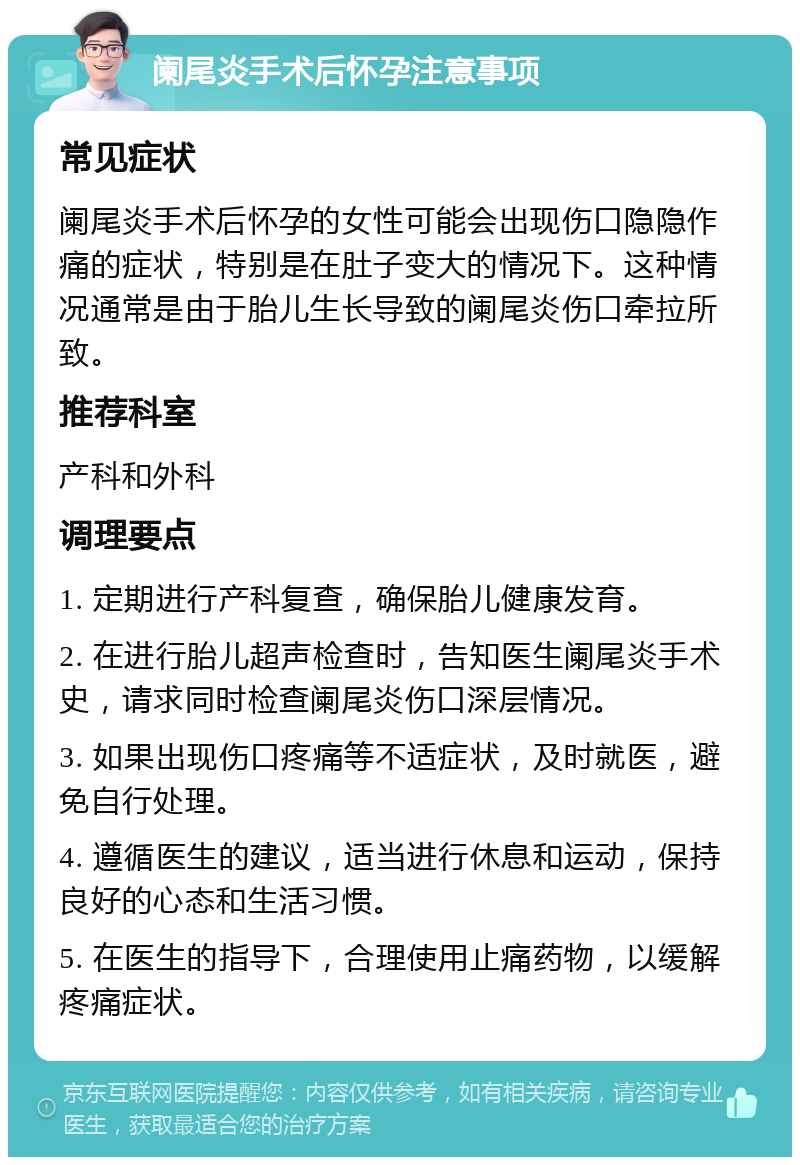 阑尾炎手术后怀孕注意事项 常见症状 阑尾炎手术后怀孕的女性可能会出现伤口隐隐作痛的症状，特别是在肚子变大的情况下。这种情况通常是由于胎儿生长导致的阑尾炎伤口牵拉所致。 推荐科室 产科和外科 调理要点 1. 定期进行产科复查，确保胎儿健康发育。 2. 在进行胎儿超声检查时，告知医生阑尾炎手术史，请求同时检查阑尾炎伤口深层情况。 3. 如果出现伤口疼痛等不适症状，及时就医，避免自行处理。 4. 遵循医生的建议，适当进行休息和运动，保持良好的心态和生活习惯。 5. 在医生的指导下，合理使用止痛药物，以缓解疼痛症状。