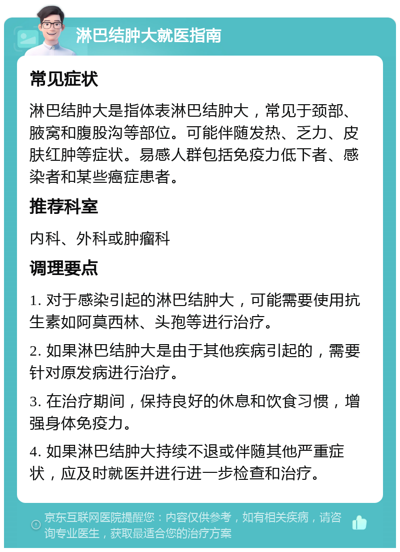 淋巴结肿大就医指南 常见症状 淋巴结肿大是指体表淋巴结肿大，常见于颈部、腋窝和腹股沟等部位。可能伴随发热、乏力、皮肤红肿等症状。易感人群包括免疫力低下者、感染者和某些癌症患者。 推荐科室 内科、外科或肿瘤科 调理要点 1. 对于感染引起的淋巴结肿大，可能需要使用抗生素如阿莫西林、头孢等进行治疗。 2. 如果淋巴结肿大是由于其他疾病引起的，需要针对原发病进行治疗。 3. 在治疗期间，保持良好的休息和饮食习惯，增强身体免疫力。 4. 如果淋巴结肿大持续不退或伴随其他严重症状，应及时就医并进行进一步检查和治疗。