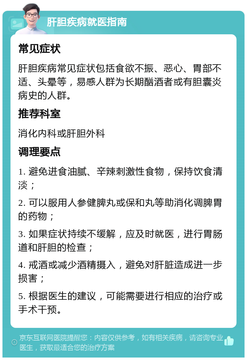 肝胆疾病就医指南 常见症状 肝胆疾病常见症状包括食欲不振、恶心、胃部不适、头晕等，易感人群为长期酗酒者或有胆囊炎病史的人群。 推荐科室 消化内科或肝胆外科 调理要点 1. 避免进食油腻、辛辣刺激性食物，保持饮食清淡； 2. 可以服用人参健脾丸或保和丸等助消化调脾胃的药物； 3. 如果症状持续不缓解，应及时就医，进行胃肠道和肝胆的检查； 4. 戒酒或减少酒精摄入，避免对肝脏造成进一步损害； 5. 根据医生的建议，可能需要进行相应的治疗或手术干预。