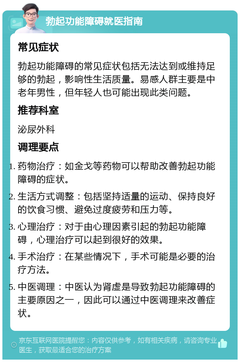 勃起功能障碍就医指南 常见症状 勃起功能障碍的常见症状包括无法达到或维持足够的勃起，影响性生活质量。易感人群主要是中老年男性，但年轻人也可能出现此类问题。 推荐科室 泌尿外科 调理要点 药物治疗：如金戈等药物可以帮助改善勃起功能障碍的症状。 生活方式调整：包括坚持适量的运动、保持良好的饮食习惯、避免过度疲劳和压力等。 心理治疗：对于由心理因素引起的勃起功能障碍，心理治疗可以起到很好的效果。 手术治疗：在某些情况下，手术可能是必要的治疗方法。 中医调理：中医认为肾虚是导致勃起功能障碍的主要原因之一，因此可以通过中医调理来改善症状。