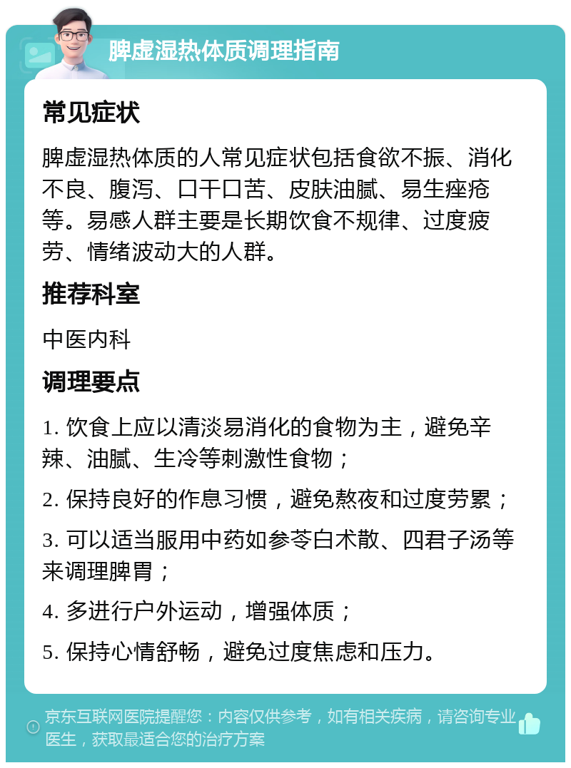 脾虚湿热体质调理指南 常见症状 脾虚湿热体质的人常见症状包括食欲不振、消化不良、腹泻、口干口苦、皮肤油腻、易生痤疮等。易感人群主要是长期饮食不规律、过度疲劳、情绪波动大的人群。 推荐科室 中医内科 调理要点 1. 饮食上应以清淡易消化的食物为主，避免辛辣、油腻、生冷等刺激性食物； 2. 保持良好的作息习惯，避免熬夜和过度劳累； 3. 可以适当服用中药如参苓白术散、四君子汤等来调理脾胃； 4. 多进行户外运动，增强体质； 5. 保持心情舒畅，避免过度焦虑和压力。