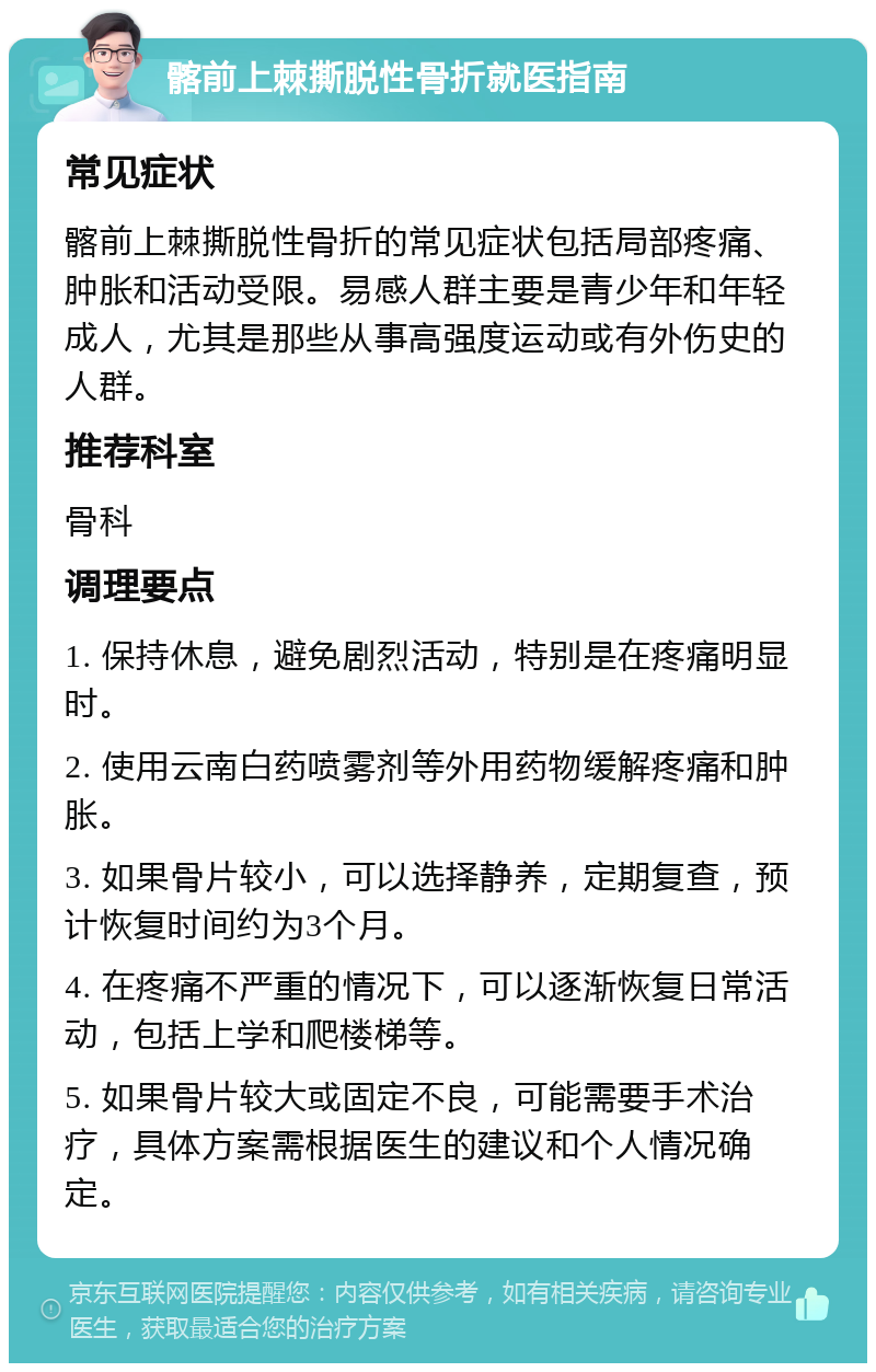 髂前上棘撕脱性骨折就医指南 常见症状 髂前上棘撕脱性骨折的常见症状包括局部疼痛、肿胀和活动受限。易感人群主要是青少年和年轻成人，尤其是那些从事高强度运动或有外伤史的人群。 推荐科室 骨科 调理要点 1. 保持休息，避免剧烈活动，特别是在疼痛明显时。 2. 使用云南白药喷雾剂等外用药物缓解疼痛和肿胀。 3. 如果骨片较小，可以选择静养，定期复查，预计恢复时间约为3个月。 4. 在疼痛不严重的情况下，可以逐渐恢复日常活动，包括上学和爬楼梯等。 5. 如果骨片较大或固定不良，可能需要手术治疗，具体方案需根据医生的建议和个人情况确定。