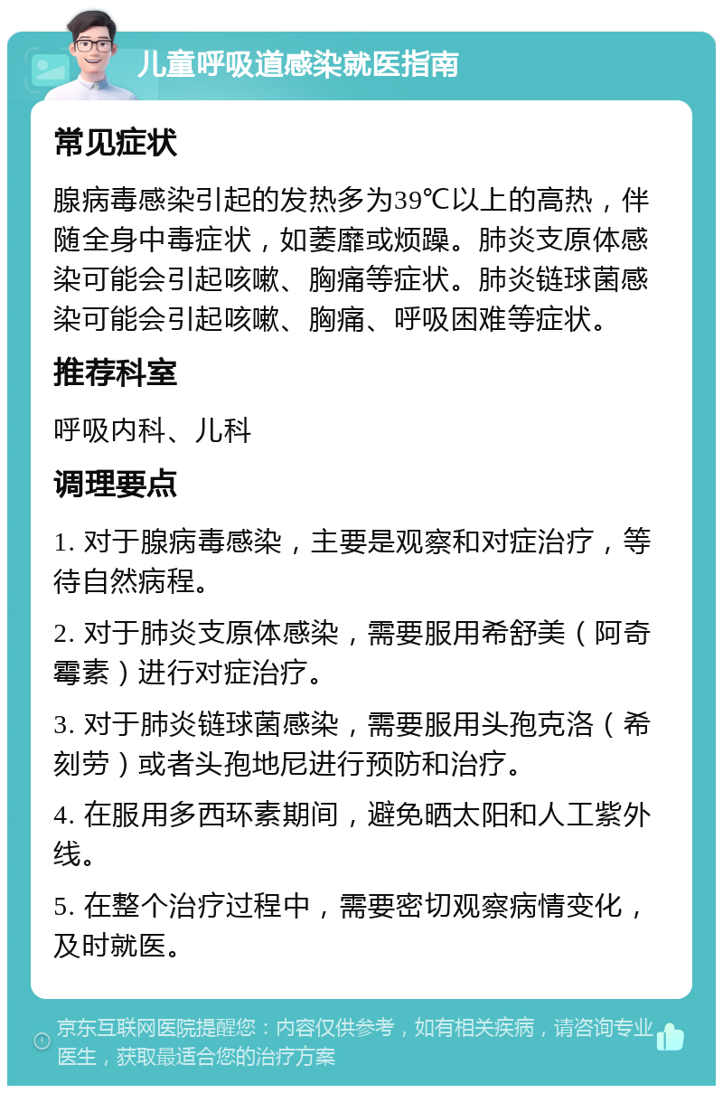 儿童呼吸道感染就医指南 常见症状 腺病毒感染引起的发热多为39℃以上的高热，伴随全身中毒症状，如萎靡或烦躁。肺炎支原体感染可能会引起咳嗽、胸痛等症状。肺炎链球菌感染可能会引起咳嗽、胸痛、呼吸困难等症状。 推荐科室 呼吸内科、儿科 调理要点 1. 对于腺病毒感染，主要是观察和对症治疗，等待自然病程。 2. 对于肺炎支原体感染，需要服用希舒美（阿奇霉素）进行对症治疗。 3. 对于肺炎链球菌感染，需要服用头孢克洛（希刻劳）或者头孢地尼进行预防和治疗。 4. 在服用多西环素期间，避免晒太阳和人工紫外线。 5. 在整个治疗过程中，需要密切观察病情变化，及时就医。