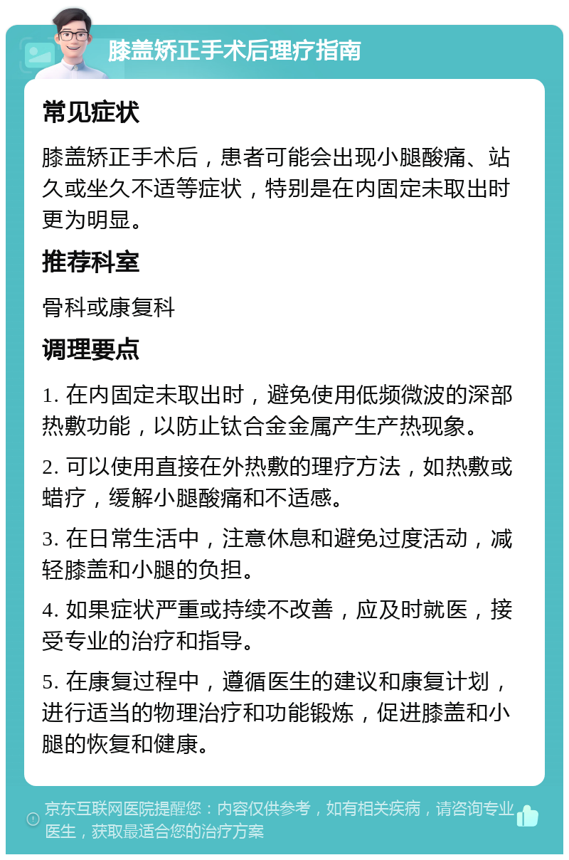 膝盖矫正手术后理疗指南 常见症状 膝盖矫正手术后，患者可能会出现小腿酸痛、站久或坐久不适等症状，特别是在内固定未取出时更为明显。 推荐科室 骨科或康复科 调理要点 1. 在内固定未取出时，避免使用低频微波的深部热敷功能，以防止钛合金金属产生产热现象。 2. 可以使用直接在外热敷的理疗方法，如热敷或蜡疗，缓解小腿酸痛和不适感。 3. 在日常生活中，注意休息和避免过度活动，减轻膝盖和小腿的负担。 4. 如果症状严重或持续不改善，应及时就医，接受专业的治疗和指导。 5. 在康复过程中，遵循医生的建议和康复计划，进行适当的物理治疗和功能锻炼，促进膝盖和小腿的恢复和健康。