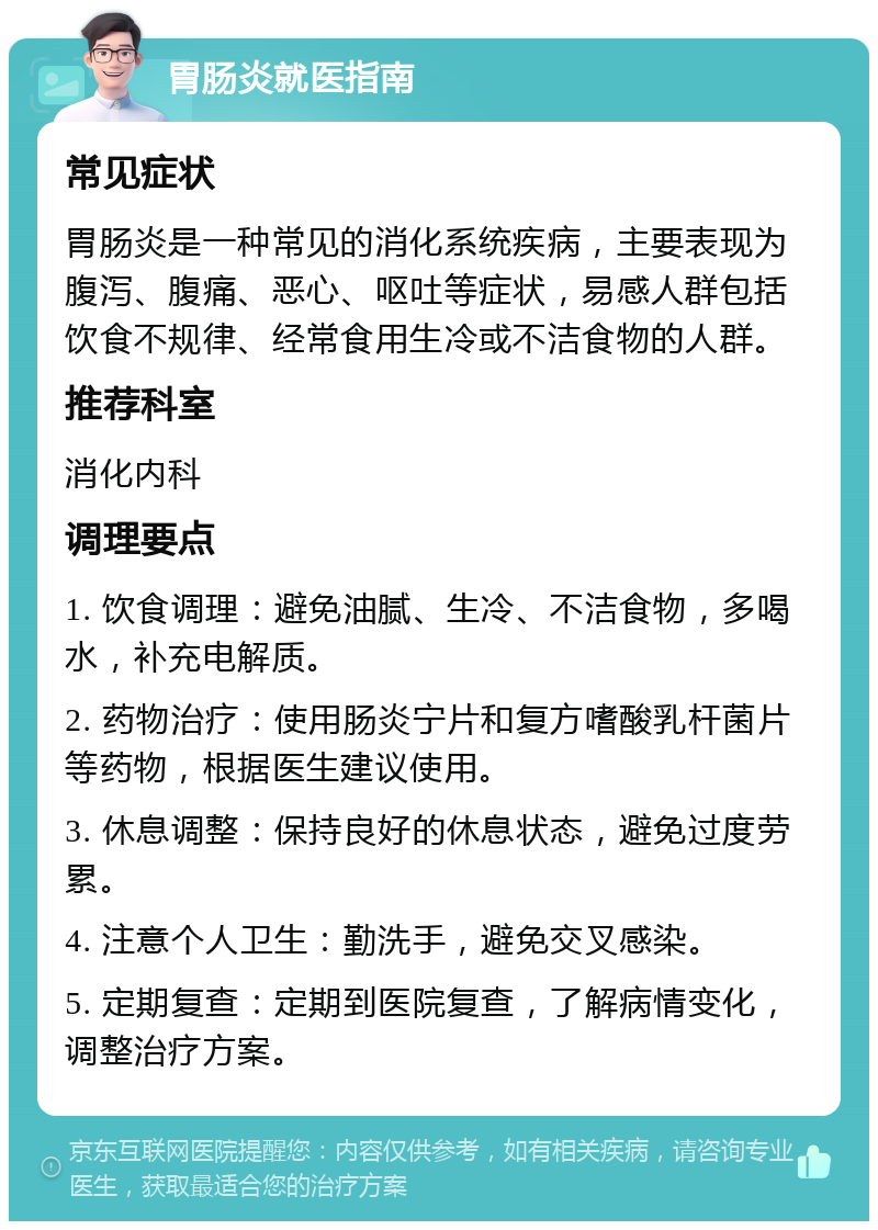 胃肠炎就医指南 常见症状 胃肠炎是一种常见的消化系统疾病，主要表现为腹泻、腹痛、恶心、呕吐等症状，易感人群包括饮食不规律、经常食用生冷或不洁食物的人群。 推荐科室 消化内科 调理要点 1. 饮食调理：避免油腻、生冷、不洁食物，多喝水，补充电解质。 2. 药物治疗：使用肠炎宁片和复方嗜酸乳杆菌片等药物，根据医生建议使用。 3. 休息调整：保持良好的休息状态，避免过度劳累。 4. 注意个人卫生：勤洗手，避免交叉感染。 5. 定期复查：定期到医院复查，了解病情变化，调整治疗方案。