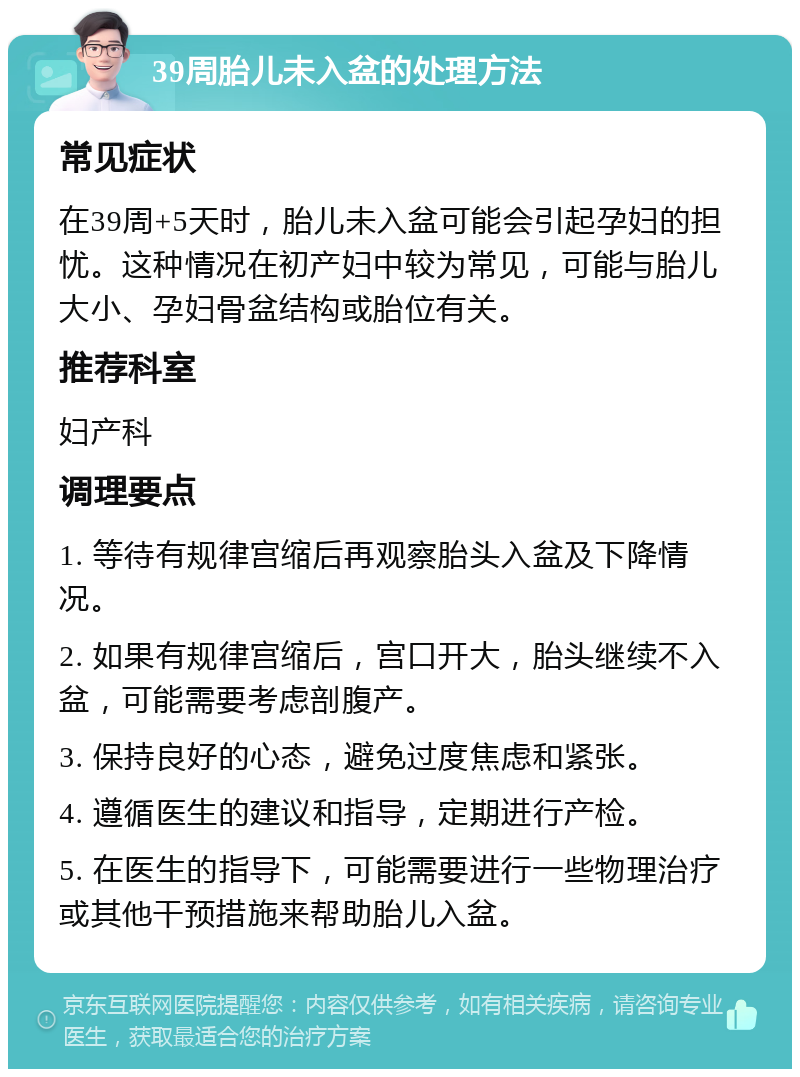 39周胎儿未入盆的处理方法 常见症状 在39周+5天时，胎儿未入盆可能会引起孕妇的担忧。这种情况在初产妇中较为常见，可能与胎儿大小、孕妇骨盆结构或胎位有关。 推荐科室 妇产科 调理要点 1. 等待有规律宫缩后再观察胎头入盆及下降情况。 2. 如果有规律宫缩后，宫口开大，胎头继续不入盆，可能需要考虑剖腹产。 3. 保持良好的心态，避免过度焦虑和紧张。 4. 遵循医生的建议和指导，定期进行产检。 5. 在医生的指导下，可能需要进行一些物理治疗或其他干预措施来帮助胎儿入盆。