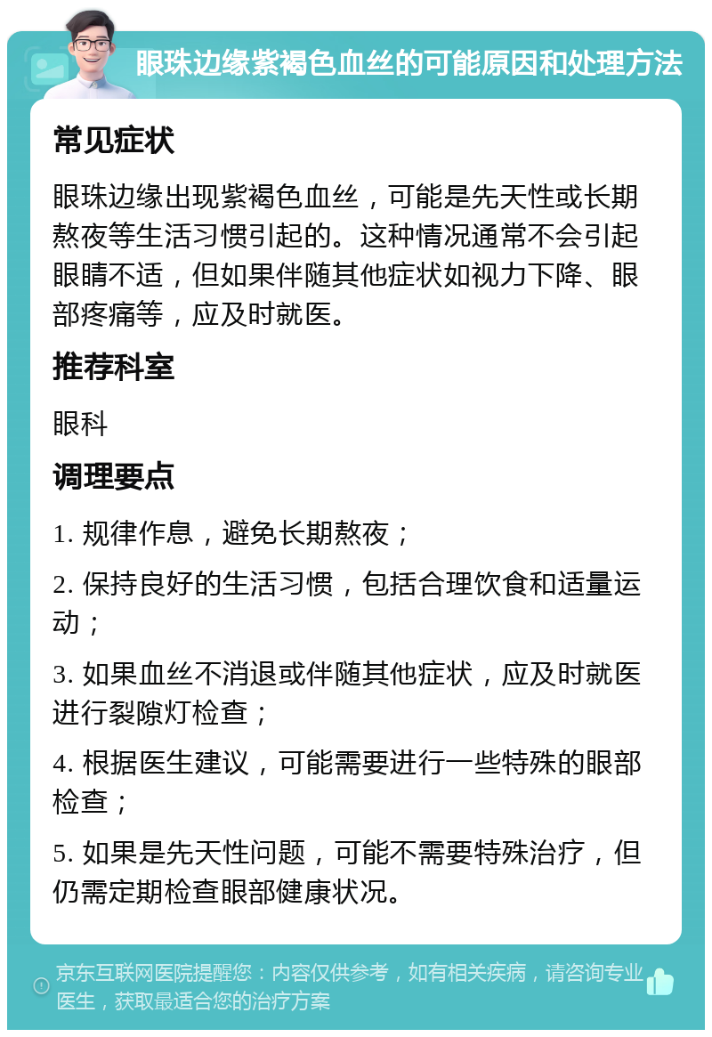 眼珠边缘紫褐色血丝的可能原因和处理方法 常见症状 眼珠边缘出现紫褐色血丝，可能是先天性或长期熬夜等生活习惯引起的。这种情况通常不会引起眼睛不适，但如果伴随其他症状如视力下降、眼部疼痛等，应及时就医。 推荐科室 眼科 调理要点 1. 规律作息，避免长期熬夜； 2. 保持良好的生活习惯，包括合理饮食和适量运动； 3. 如果血丝不消退或伴随其他症状，应及时就医进行裂隙灯检查； 4. 根据医生建议，可能需要进行一些特殊的眼部检查； 5. 如果是先天性问题，可能不需要特殊治疗，但仍需定期检查眼部健康状况。