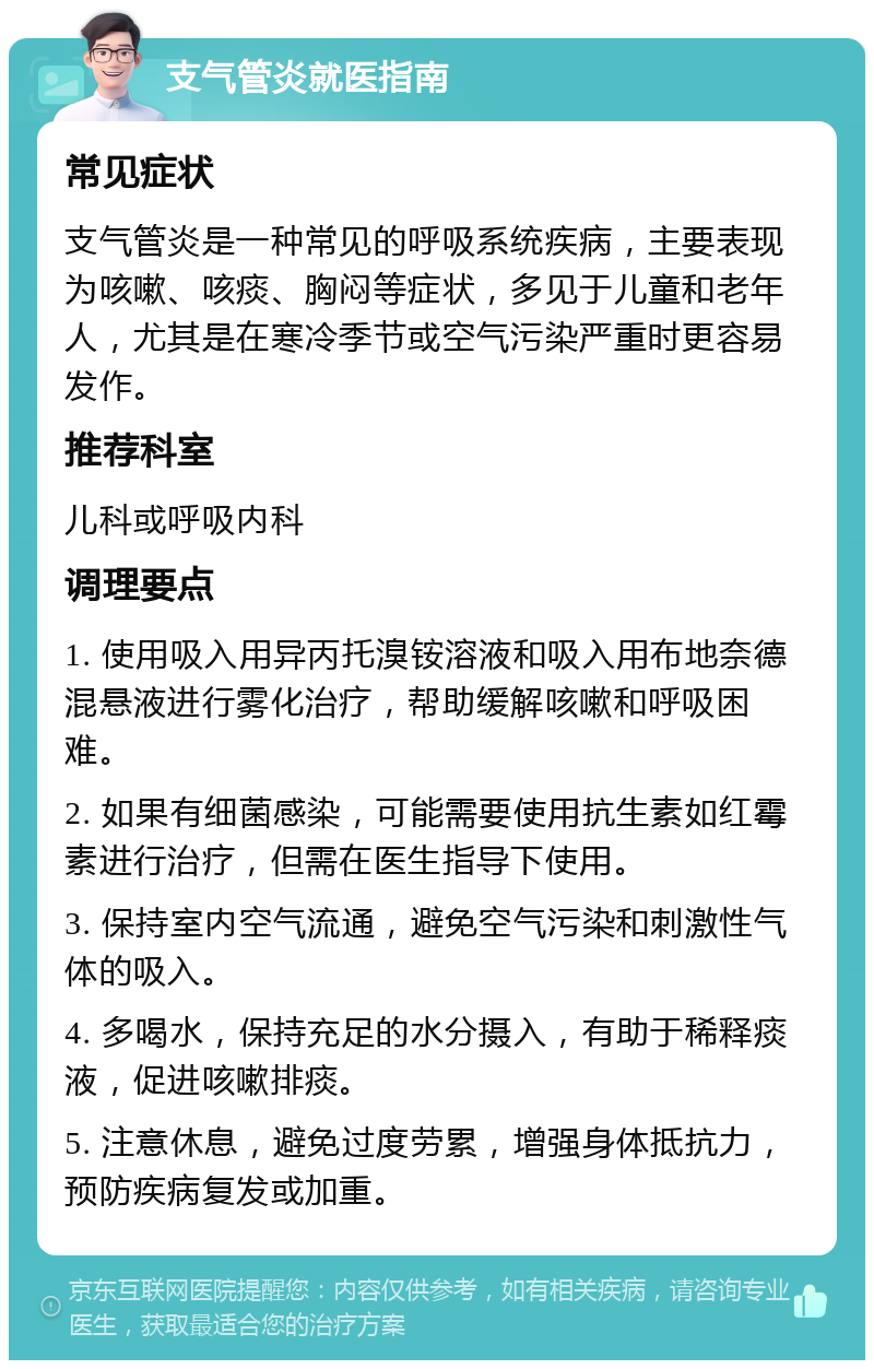 支气管炎就医指南 常见症状 支气管炎是一种常见的呼吸系统疾病，主要表现为咳嗽、咳痰、胸闷等症状，多见于儿童和老年人，尤其是在寒冷季节或空气污染严重时更容易发作。 推荐科室 儿科或呼吸内科 调理要点 1. 使用吸入用异丙托溴铵溶液和吸入用布地奈德混悬液进行雾化治疗，帮助缓解咳嗽和呼吸困难。 2. 如果有细菌感染，可能需要使用抗生素如红霉素进行治疗，但需在医生指导下使用。 3. 保持室内空气流通，避免空气污染和刺激性气体的吸入。 4. 多喝水，保持充足的水分摄入，有助于稀释痰液，促进咳嗽排痰。 5. 注意休息，避免过度劳累，增强身体抵抗力，预防疾病复发或加重。