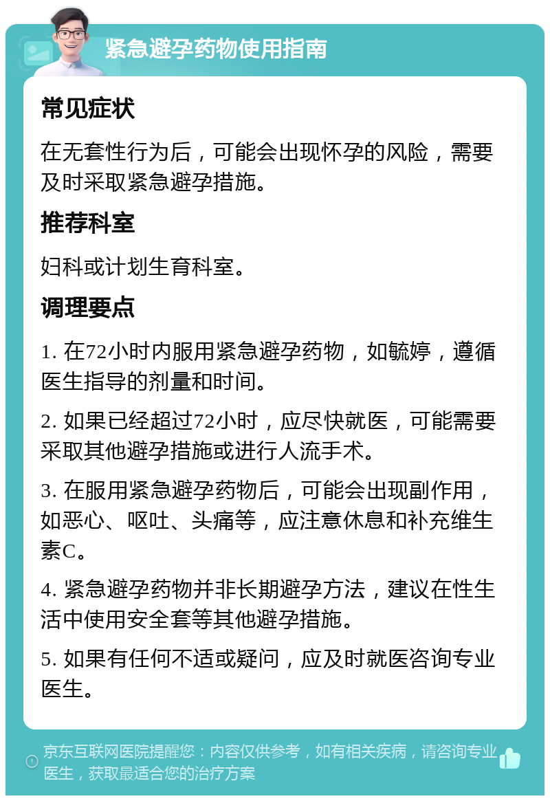 紧急避孕药物使用指南 常见症状 在无套性行为后，可能会出现怀孕的风险，需要及时采取紧急避孕措施。 推荐科室 妇科或计划生育科室。 调理要点 1. 在72小时内服用紧急避孕药物，如毓婷，遵循医生指导的剂量和时间。 2. 如果已经超过72小时，应尽快就医，可能需要采取其他避孕措施或进行人流手术。 3. 在服用紧急避孕药物后，可能会出现副作用，如恶心、呕吐、头痛等，应注意休息和补充维生素C。 4. 紧急避孕药物并非长期避孕方法，建议在性生活中使用安全套等其他避孕措施。 5. 如果有任何不适或疑问，应及时就医咨询专业医生。