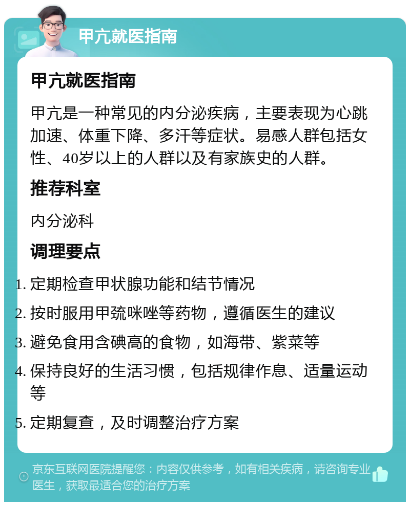 甲亢就医指南 甲亢就医指南 甲亢是一种常见的内分泌疾病，主要表现为心跳加速、体重下降、多汗等症状。易感人群包括女性、40岁以上的人群以及有家族史的人群。 推荐科室 内分泌科 调理要点 定期检查甲状腺功能和结节情况 按时服用甲巯咪唑等药物，遵循医生的建议 避免食用含碘高的食物，如海带、紫菜等 保持良好的生活习惯，包括规律作息、适量运动等 定期复查，及时调整治疗方案